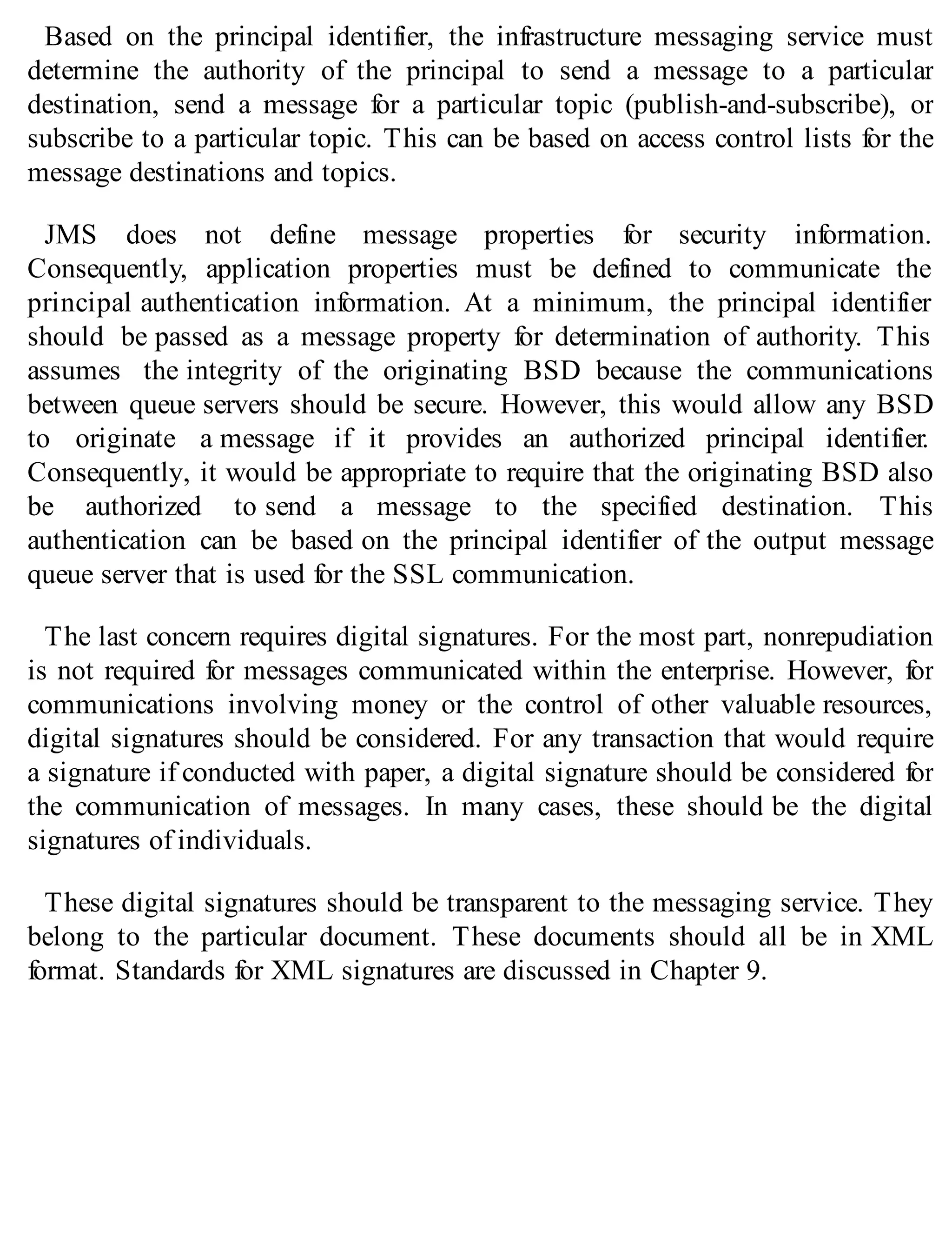 Based on the principal identifier, the infrastructure messaging service must
determine the authority of the principal to send a message to a particular
destination, send a message for a particular topic (publish-and-subscribe), or
subscribe to a particular topic. This can be based on access control lists for the
message destinations and topics.
JMS does not define message properties for security information.
Consequently, application properties must be defined to communicate the
principal authentication information. At a minimum, the principal identifier
should be passed as a message property for determination of authority. This
assumes the integrity of the originating BSD because the communications
between queue servers should be secure. However, this would allow any BSD
to originate a message if it provides an authorized principal identifier.
Consequently, it would be appropriate to require that the originating BSD also
be authorized to send a message to the specified destination. This
authentication can be based on the principal identifier of the output message
queue server that is used for the SSL communication.
The last concern requires digital signatures. For the most part, nonrepudiation
is not required for messages communicated within the enterprise. However, for
communications involving money or the control of other valuable resources,
digital signatures should be considered. For any transaction that would require
a signature if conducted with paper, a digital signature should be considered for
the communication of messages. In many cases, these should be the digital
signatures of individuals.
These digital signatures should be transparent to the messaging service. They
belong to the particular document. These documents should all be in XML
format. Standards for XML signatures are discussed in Chapter 9.
 