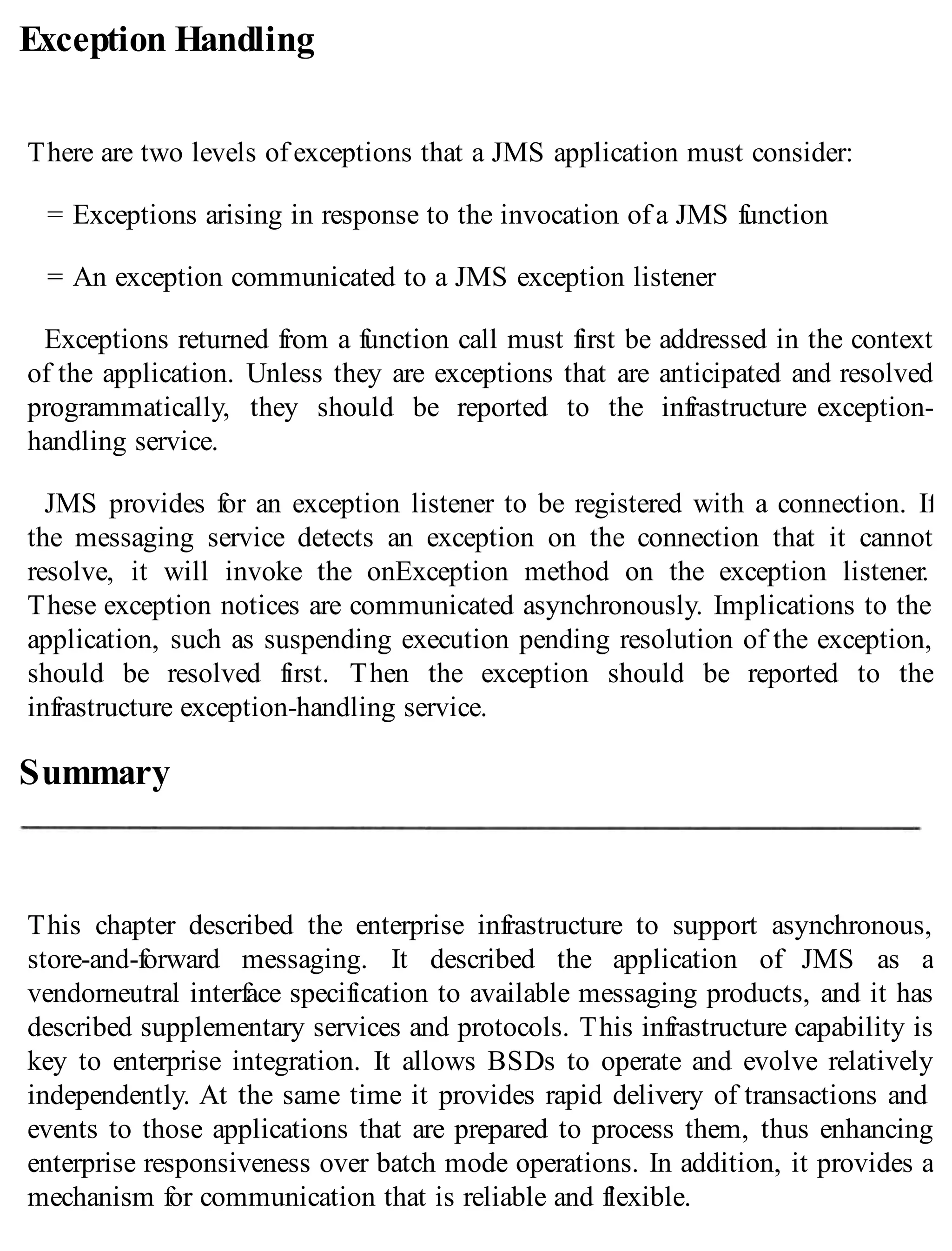 Exception Handling
There are two levels of exceptions that a JMS application must consider:
= Exceptions arising in response to the invocation of a JMS function
= An exception communicated to a JMS exception listener
Exceptions returned from a function call must first be addressed in the context
of the application. Unless they are exceptions that are anticipated and resolved
programmatically, they should be reported to the infrastructure exception-
handling service.
JMS provides for an exception listener to be registered with a connection. If
the messaging service detects an exception on the connection that it cannot
resolve, it will invoke the onException method on the exception listener.
These exception notices are communicated asynchronously. Implications to the
application, such as suspending execution pending resolution of the exception,
should be resolved first. Then the exception should be reported to the
infrastructure exception-handling service.
Summary
This chapter described the enterprise infrastructure to support asynchronous,
store-and-forward messaging. It described the application of JMS as a
vendorneutral interface specification to available messaging products, and it has
described supplementary services and protocols. This infrastructure capability is
key to enterprise integration. It allows BSDs to operate and evolve relatively
independently. At the same time it provides rapid delivery of transactions and
events to those applications that are prepared to process them, thus enhancing
enterprise responsiveness over batch mode operations. In addition, it provides a
mechanism for communication that is reliable and flexible.
 