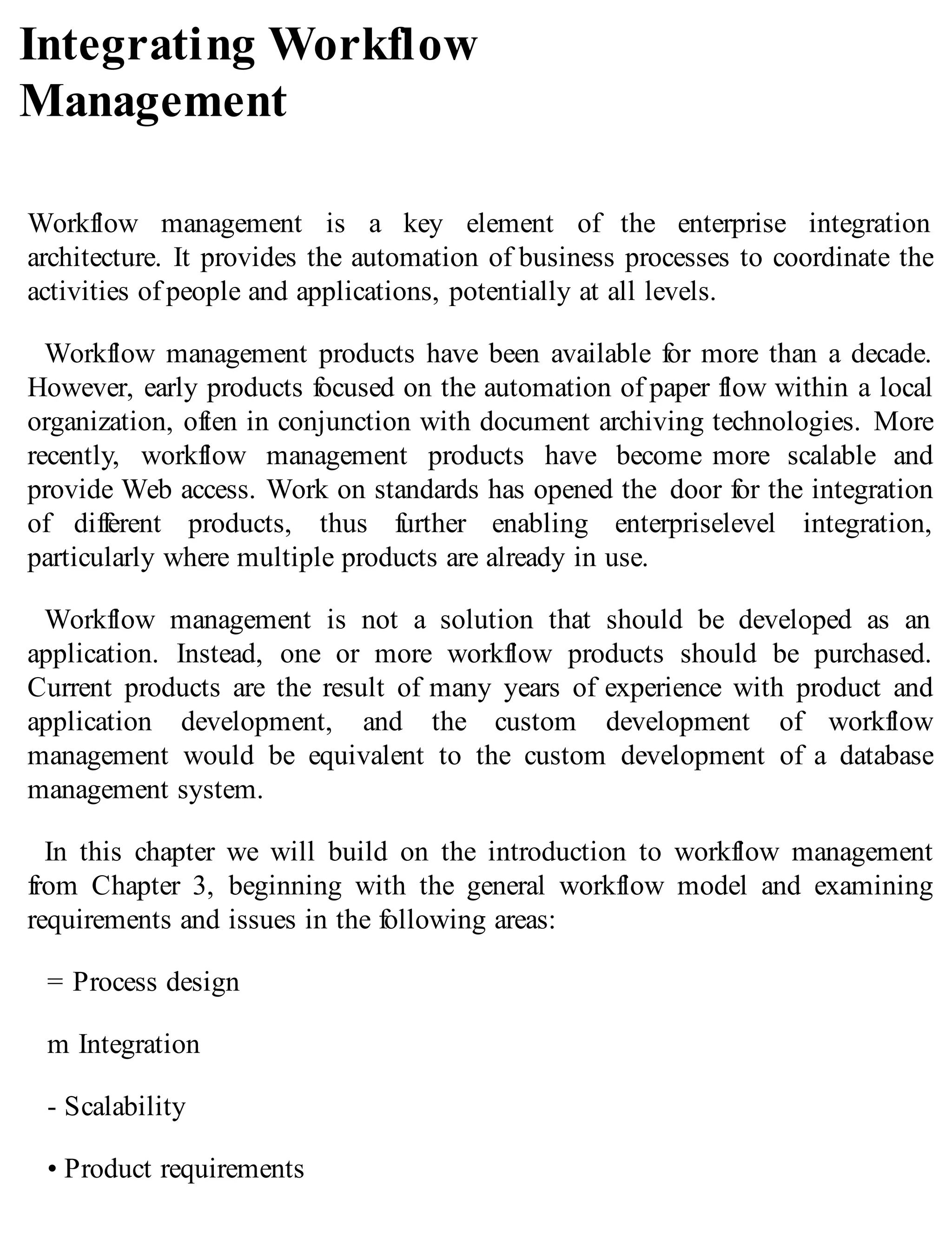 Integrating Workflow
Management
Workflow management is a key element of the enterprise integration
architecture. It provides the automation of business processes to coordinate the
activities of people and applications, potentially at all levels.
Workflow management products have been available for more than a decade.
However, early products focused on the automation of paper flow within a local
organization, often in conjunction with document archiving technologies. More
recently, workflow management products have become more scalable and
provide Web access. Work on standards has opened the door for the integration
of different products, thus further enabling enterpriselevel integration,
particularly where multiple products are already in use.
Workflow management is not a solution that should be developed as an
application. Instead, one or more workflow products should be purchased.
Current products are the result of many years of experience with product and
application development, and the custom development of workflow
management would be equivalent to the custom development of a database
management system.
In this chapter we will build on the introduction to workflow management
from Chapter 3, beginning with the general workflow model and examining
requirements and issues in the following areas:
= Process design
m Integration
- Scalability
• Product requirements
 