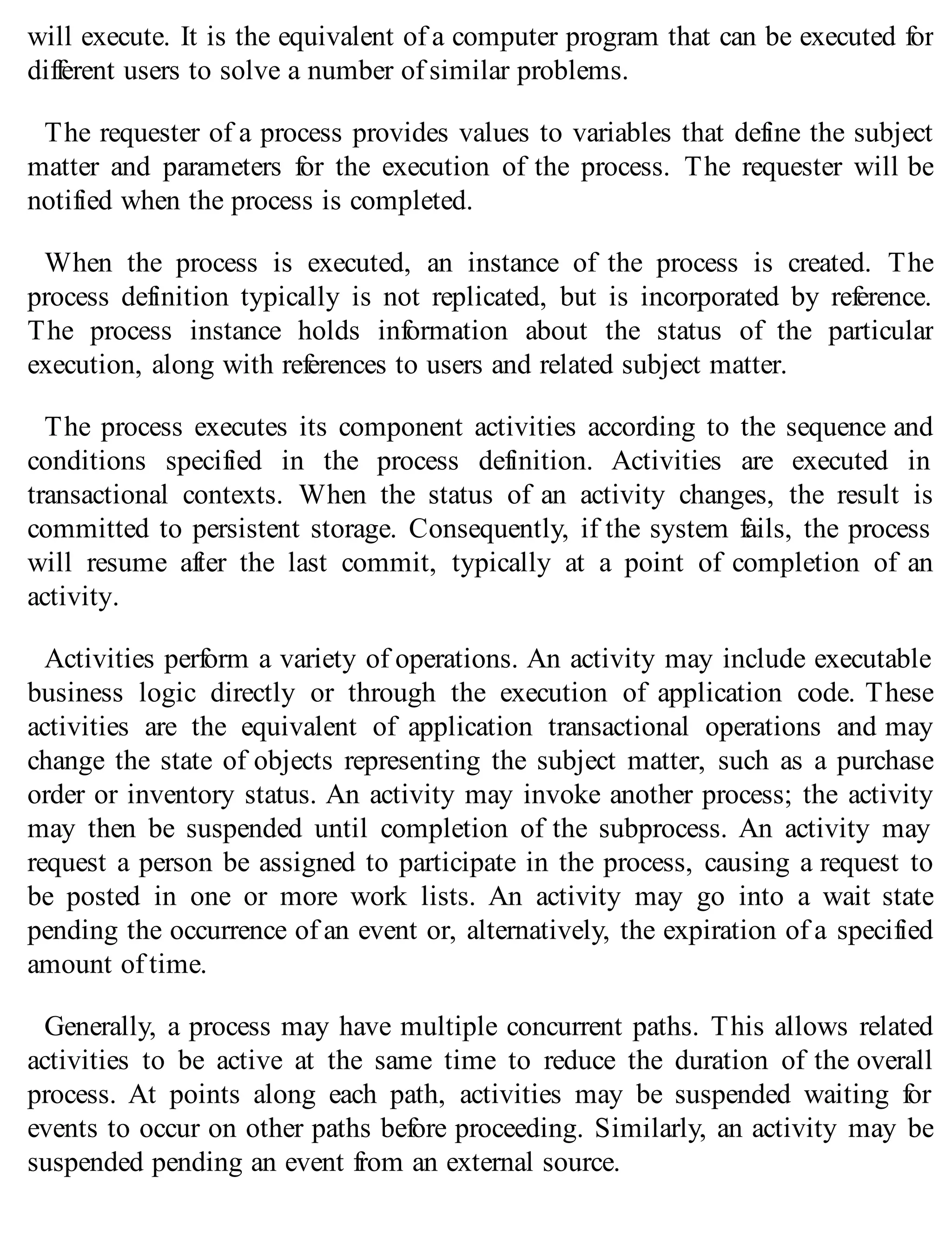will execute. It is the equivalent of a computer program that can be executed for
different users to solve a number of similar problems.
The requester of a process provides values to variables that define the subject
matter and parameters for the execution of the process. The requester will be
notified when the process is completed.
When the process is executed, an instance of the process is created. The
process definition typically is not replicated, but is incorporated by reference.
The process instance holds information about the status of the particular
execution, along with references to users and related subject matter.
The process executes its component activities according to the sequence and
conditions specified in the process definition. Activities are executed in
transactional contexts. When the status of an activity changes, the result is
committed to persistent storage. Consequently, if the system fails, the process
will resume after the last commit, typically at a point of completion of an
activity.
Activities perform a variety of operations. An activity may include executable
business logic directly or through the execution of application code. These
activities are the equivalent of application transactional operations and may
change the state of objects representing the subject matter, such as a purchase
order or inventory status. An activity may invoke another process; the activity
may then be suspended until completion of the subprocess. An activity may
request a person be assigned to participate in the process, causing a request to
be posted in one or more work lists. An activity may go into a wait state
pending the occurrence of an event or, alternatively, the expiration of a specified
amount of time.
Generally, a process may have multiple concurrent paths. This allows related
activities to be active at the same time to reduce the duration of the overall
process. At points along each path, activities may be suspended waiting for
events to occur on other paths before proceeding. Similarly, an activity may be
suspended pending an event from an external source.
 