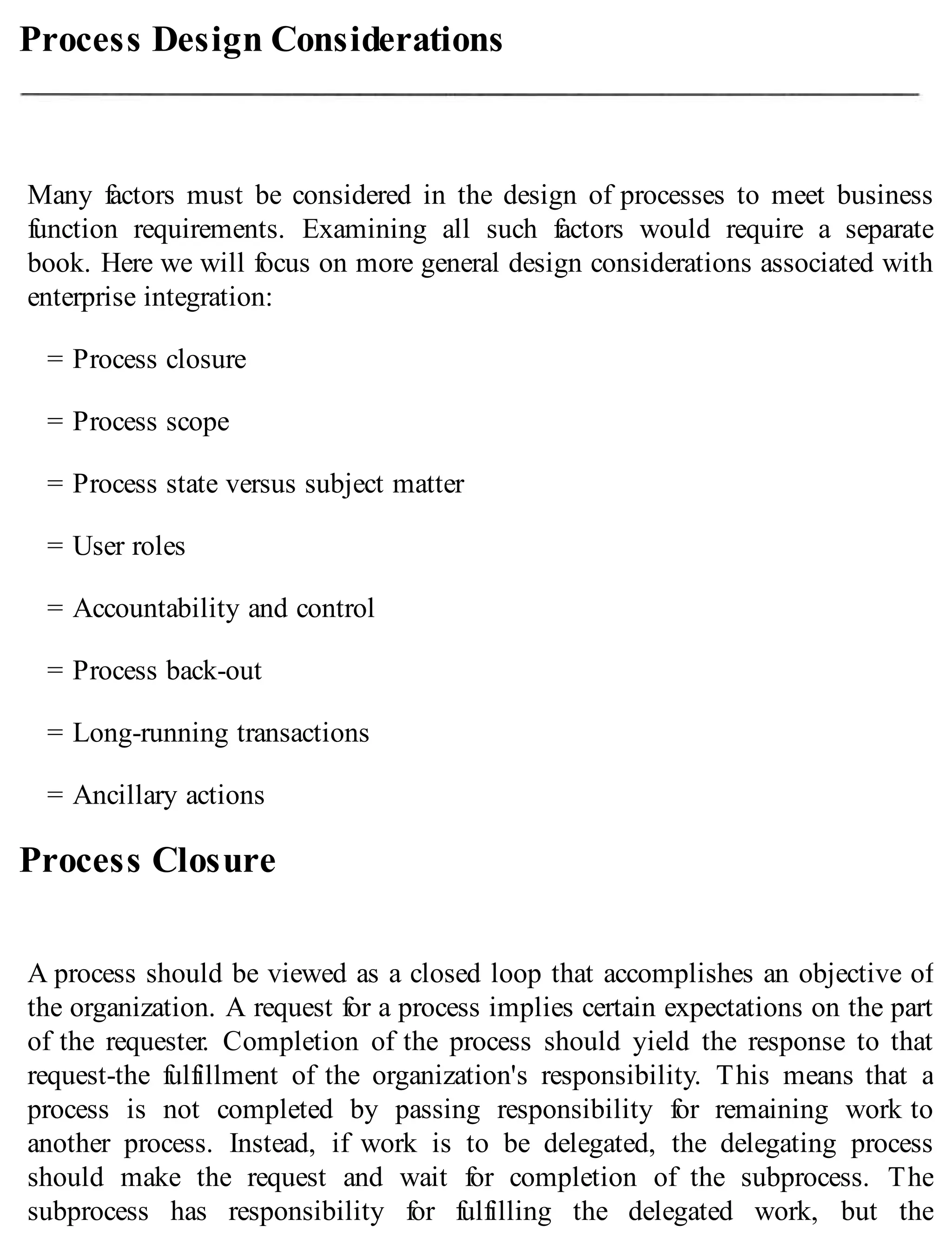 Process Design Considerations
Many factors must be considered in the design of processes to meet business
function requirements. Examining all such factors would require a separate
book. Here we will focus on more general design considerations associated with
enterprise integration:
= Process closure
= Process scope
= Process state versus subject matter
= User roles
= Accountability and control
= Process back-out
= Long-running transactions
= Ancillary actions
Process Closure
A process should be viewed as a closed loop that accomplishes an objective of
the organization. A request for a process implies certain expectations on the part
of the requester. Completion of the process should yield the response to that
request-the fulfillment of the organization's responsibility. This means that a
process is not completed by passing responsibility for remaining work to
another process. Instead, if work is to be delegated, the delegating process
should make the request and wait for completion of the subprocess. The
subprocess has responsibility for fulfilling the delegated work, but the
 