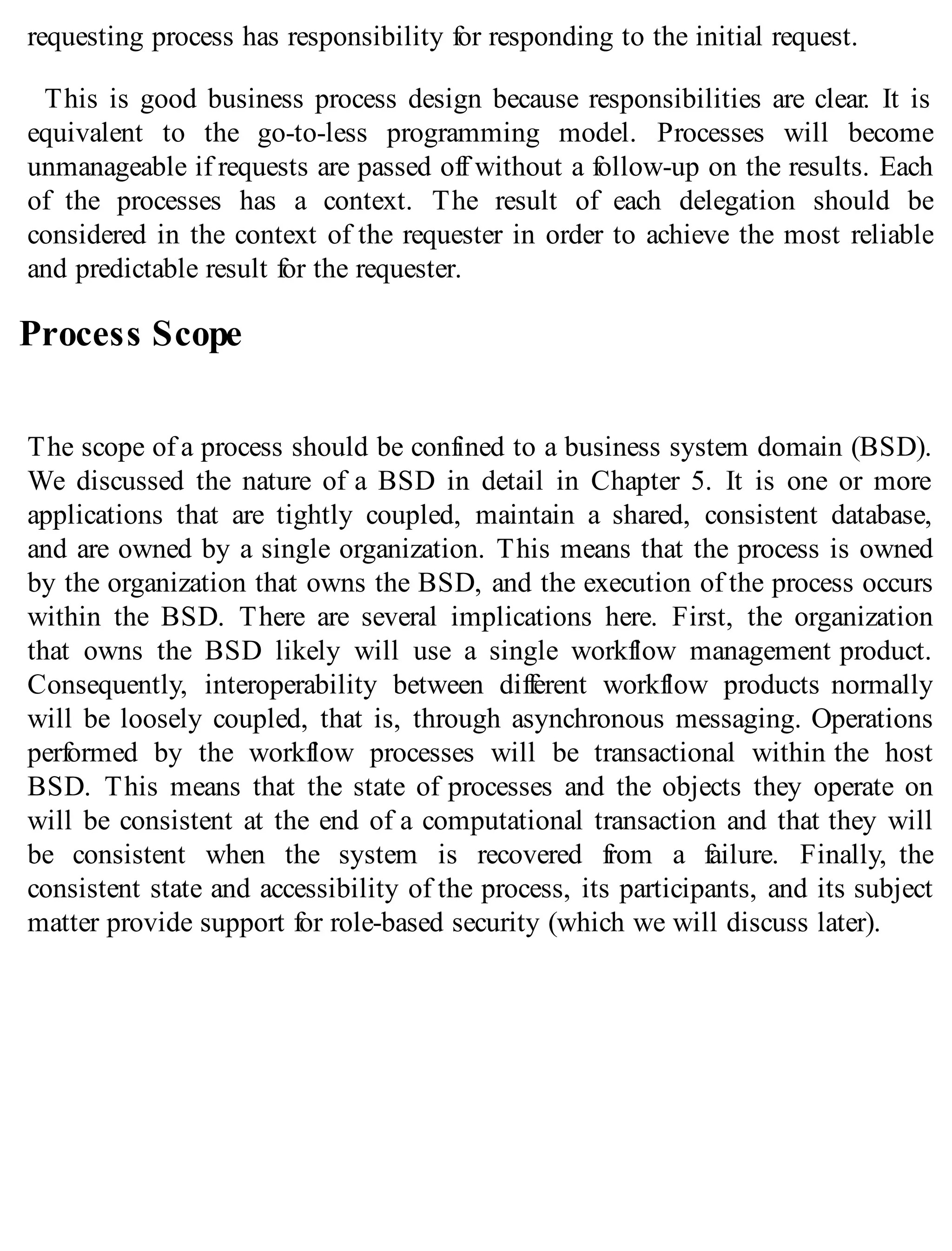 requesting process has responsibility for responding to the initial request.
This is good business process design because responsibilities are clear. It is
equivalent to the go-to-less programming model. Processes will become
unmanageable if requests are passed off without a follow-up on the results. Each
of the processes has a context. The result of each delegation should be
considered in the context of the requester in order to achieve the most reliable
and predictable result for the requester.
Process Scope
The scope of a process should be confined to a business system domain (BSD).
We discussed the nature of a BSD in detail in Chapter 5. It is one or more
applications that are tightly coupled, maintain a shared, consistent database,
and are owned by a single organization. This means that the process is owned
by the organization that owns the BSD, and the execution of the process occurs
within the BSD. There are several implications here. First, the organization
that owns the BSD likely will use a single workflow management product.
Consequently, interoperability between different workflow products normally
will be loosely coupled, that is, through asynchronous messaging. Operations
performed by the workflow processes will be transactional within the host
BSD. This means that the state of processes and the objects they operate on
will be consistent at the end of a computational transaction and that they will
be consistent when the system is recovered from a failure. Finally, the
consistent state and accessibility of the process, its participants, and its subject
matter provide support for role-based security (which we will discuss later).
 