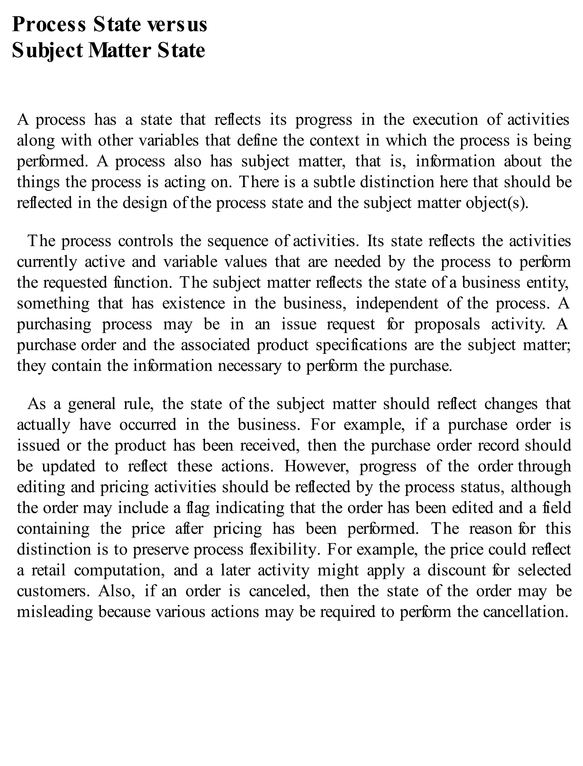 Process State versus
Subject Matter State
A process has a state that reflects its progress in the execution of activities
along with other variables that define the context in which the process is being
performed. A process also has subject matter, that is, information about the
things the process is acting on. There is a subtle distinction here that should be
reflected in the design of the process state and the subject matter object(s).
The process controls the sequence of activities. Its state reflects the activities
currently active and variable values that are needed by the process to perform
the requested function. The subject matter reflects the state of a business entity,
something that has existence in the business, independent of the process. A
purchasing process may be in an issue request for proposals activity. A
purchase order and the associated product specifications are the subject matter;
they contain the information necessary to perform the purchase.
As a general rule, the state of the subject matter should reflect changes that
actually have occurred in the business. For example, if a purchase order is
issued or the product has been received, then the purchase order record should
be updated to reflect these actions. However, progress of the order through
editing and pricing activities should be reflected by the process status, although
the order may include a flag indicating that the order has been edited and a field
containing the price after pricing has been performed. The reason for this
distinction is to preserve process flexibility. For example, the price could reflect
a retail computation, and a later activity might apply a discount for selected
customers. Also, if an order is canceled, then the state of the order may be
misleading because various actions may be required to perform the cancellation.
 