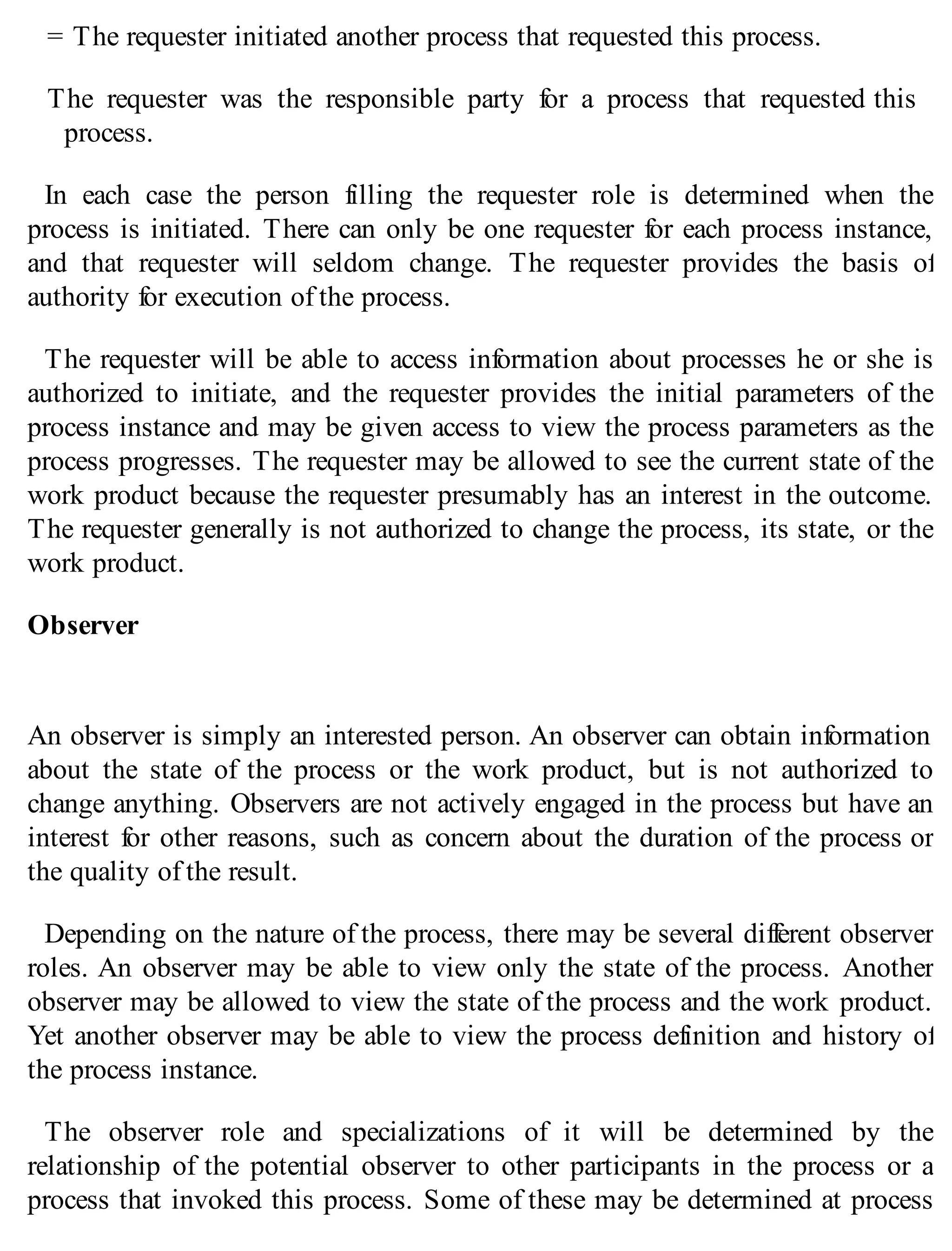 = The requester initiated another process that requested this process.
The requester was the responsible party for a process that requested this
process.
In each case the person filling the requester role is determined when the
process is initiated. There can only be one requester for each process instance,
and that requester will seldom change. The requester provides the basis of
authority for execution of the process.
The requester will be able to access information about processes he or she is
authorized to initiate, and the requester provides the initial parameters of the
process instance and may be given access to view the process parameters as the
process progresses. The requester may be allowed to see the current state of the
work product because the requester presumably has an interest in the outcome.
The requester generally is not authorized to change the process, its state, or the
work product.
Observer
An observer is simply an interested person. An observer can obtain information
about the state of the process or the work product, but is not authorized to
change anything. Observers are not actively engaged in the process but have an
interest for other reasons, such as concern about the duration of the process or
the quality of the result.
Depending on the nature of the process, there may be several different observer
roles. An observer may be able to view only the state of the process. Another
observer may be allowed to view the state of the process and the work product.
Yet another observer may be able to view the process definition and history of
the process instance.
The observer role and specializations of it will be determined by the
relationship of the potential observer to other participants in the process or a
process that invoked this process. Some of these may be determined at process
 