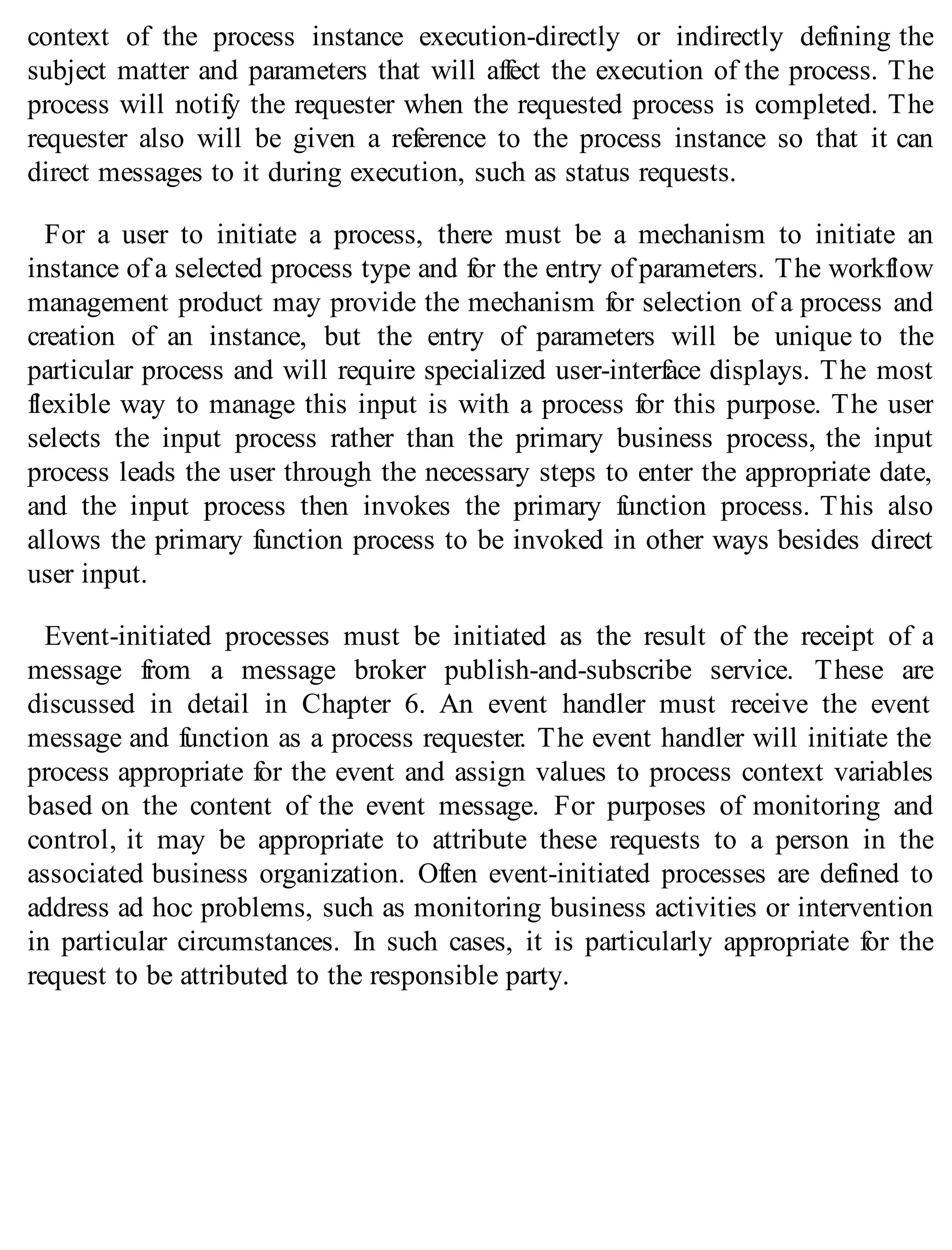 context of the process instance execution-directly or indirectly defining the
subject matter and parameters that will affect the execution of the process. The
process will notify the requester when the requested process is completed. The
requester also will be given a reference to the process instance so that it can
direct messages to it during execution, such as status requests.
For a user to initiate a process, there must be a mechanism to initiate an
instance of a selected process type and for the entry of parameters. The workflow
management product may provide the mechanism for selection of a process and
creation of an instance, but the entry of parameters will be unique to the
particular process and will require specialized user-interface displays. The most
flexible way to manage this input is with a process for this purpose. The user
selects the input process rather than the primary business process, the input
process leads the user through the necessary steps to enter the appropriate date,
and the input process then invokes the primary function process. This also
allows the primary function process to be invoked in other ways besides direct
user input.
Event-initiated processes must be initiated as the result of the receipt of a
message from a message broker publish-and-subscribe service. These are
discussed in detail in Chapter 6. An event handler must receive the event
message and function as a process requester. The event handler will initiate the
process appropriate for the event and assign values to process context variables
based on the content of the event message. For purposes of monitoring and
control, it may be appropriate to attribute these requests to a person in the
associated business organization. Often event-initiated processes are defined to
address ad hoc problems, such as monitoring business activities or intervention
in particular circumstances. In such cases, it is particularly appropriate for the
request to be attributed to the responsible party.
 