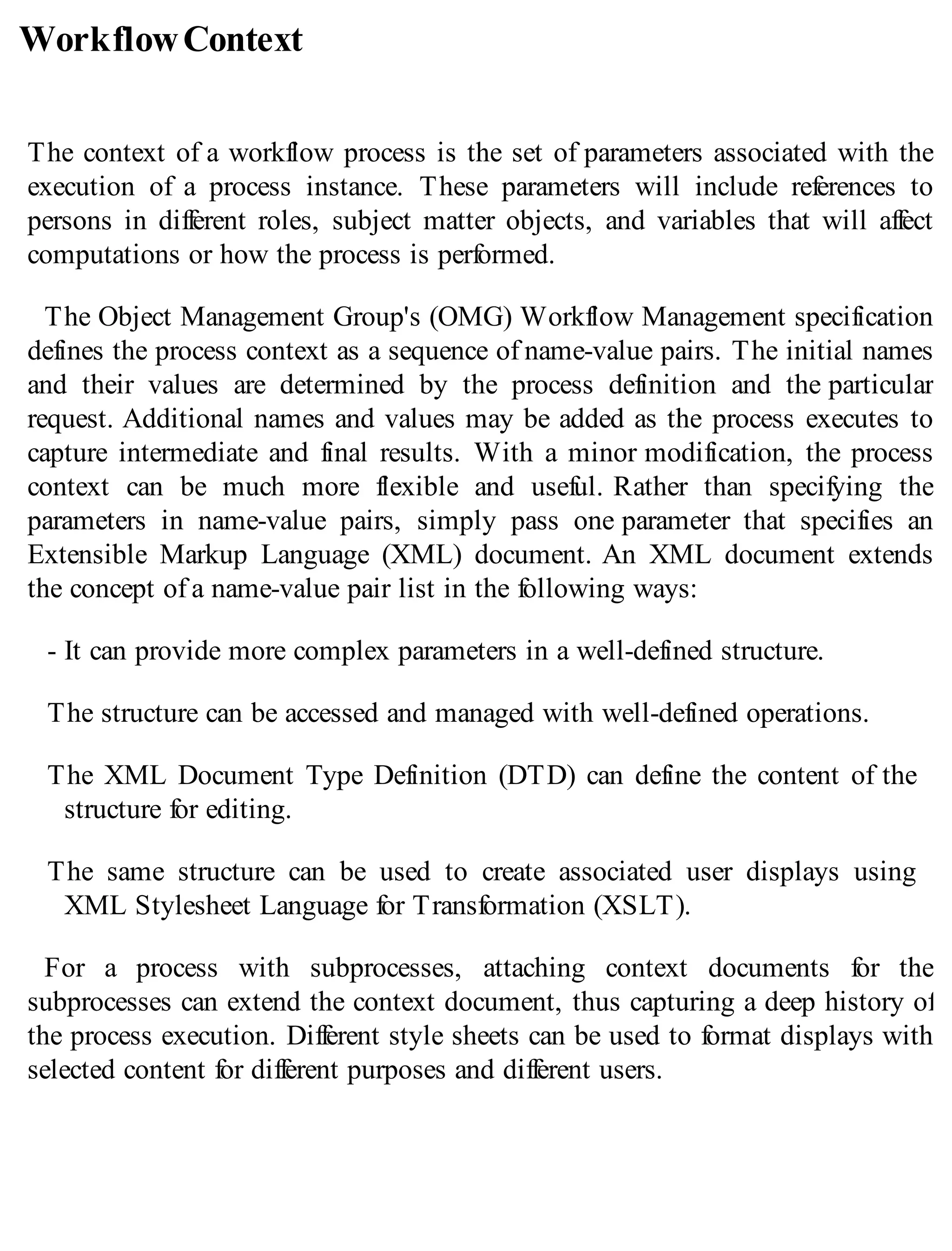 WorkflowContext
The context of a workflow process is the set of parameters associated with the
execution of a process instance. These parameters will include references to
persons in different roles, subject matter objects, and variables that will affect
computations or how the process is performed.
The Object Management Group's (OMG) Workflow Management specification
defines the process context as a sequence of name-value pairs. The initial names
and their values are determined by the process definition and the particular
request. Additional names and values may be added as the process executes to
capture intermediate and final results. With a minor modification, the process
context can be much more flexible and useful. Rather than specifying the
parameters in name-value pairs, simply pass one parameter that specifies an
Extensible Markup Language (XML) document. An XML document extends
the concept of a name-value pair list in the following ways:
- It can provide more complex parameters in a well-defined structure.
The structure can be accessed and managed with well-defined operations.
The XML Document Type Definition (DTD) can define the content of the
structure for editing.
The same structure can be used to create associated user displays using
XML Stylesheet Language for Transformation (XSLT).
For a process with subprocesses, attaching context documents for the
subprocesses can extend the context document, thus capturing a deep history of
the process execution. Different style sheets can be used to format displays with
selected content for different purposes and different users.
 