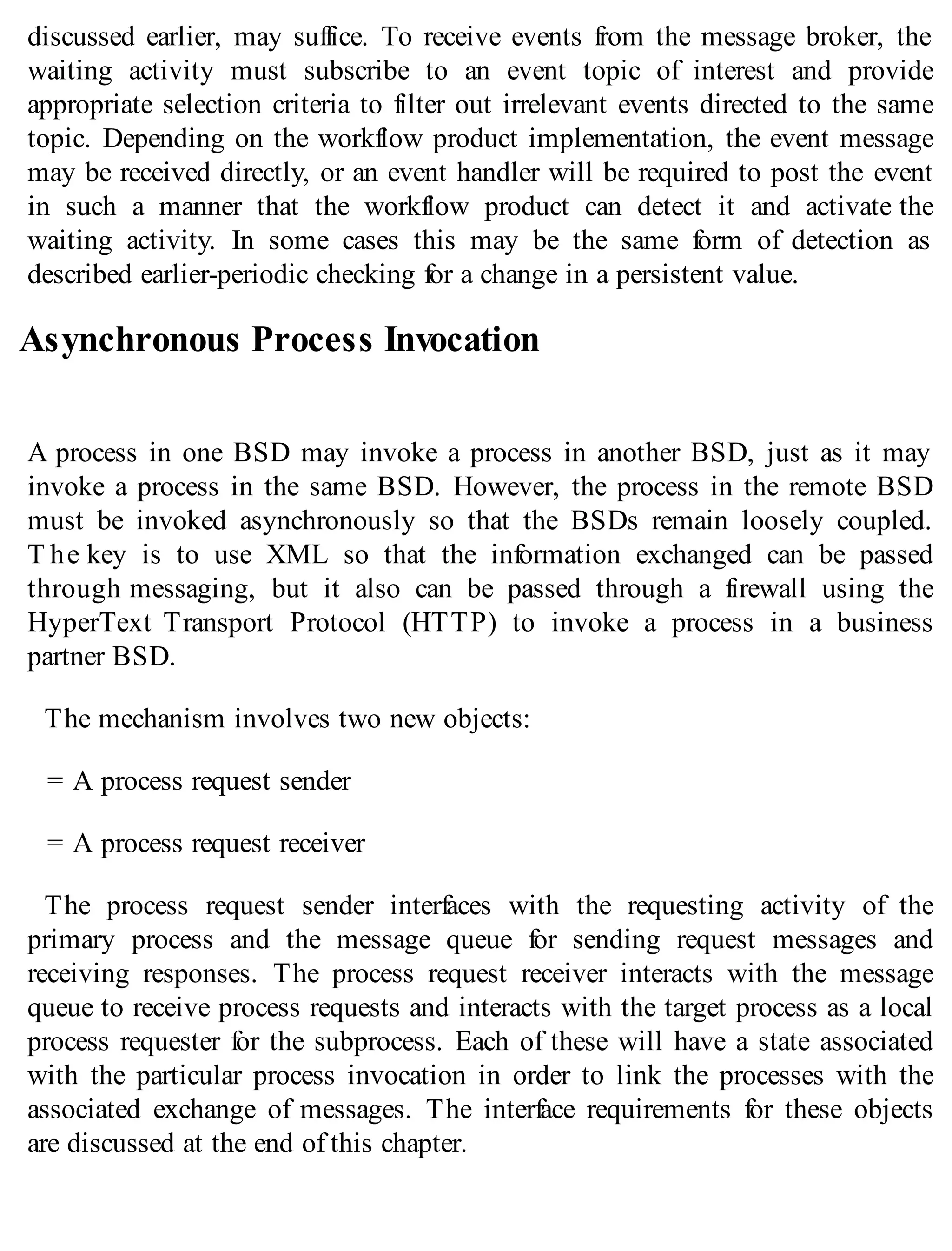 discussed earlier, may suffice. To receive events from the message broker, the
waiting activity must subscribe to an event topic of interest and provide
appropriate selection criteria to filter out irrelevant events directed to the same
topic. Depending on the workflow product implementation, the event message
may be received directly, or an event handler will be required to post the event
in such a manner that the workflow product can detect it and activate the
waiting activity. In some cases this may be the same form of detection as
described earlier-periodic checking for a change in a persistent value.
Asynchronous Process Invocation
A process in one BSD may invoke a process in another BSD, just as it may
invoke a process in the same BSD. However, the process in the remote BSD
must be invoked asynchronously so that the BSDs remain loosely coupled.
T he key is to use XML so that the information exchanged can be passed
through messaging, but it also can be passed through a firewall using the
HyperText Transport Protocol (HTTP) to invoke a process in a business
partner BSD.
The mechanism involves two new objects:
= A process request sender
= A process request receiver
The process request sender interfaces with the requesting activity of the
primary process and the message queue for sending request messages and
receiving responses. The process request receiver interacts with the message
queue to receive process requests and interacts with the target process as a local
process requester for the subprocess. Each of these will have a state associated
with the particular process invocation in order to link the processes with the
associated exchange of messages. The interface requirements for these objects
are discussed at the end of this chapter.
 
