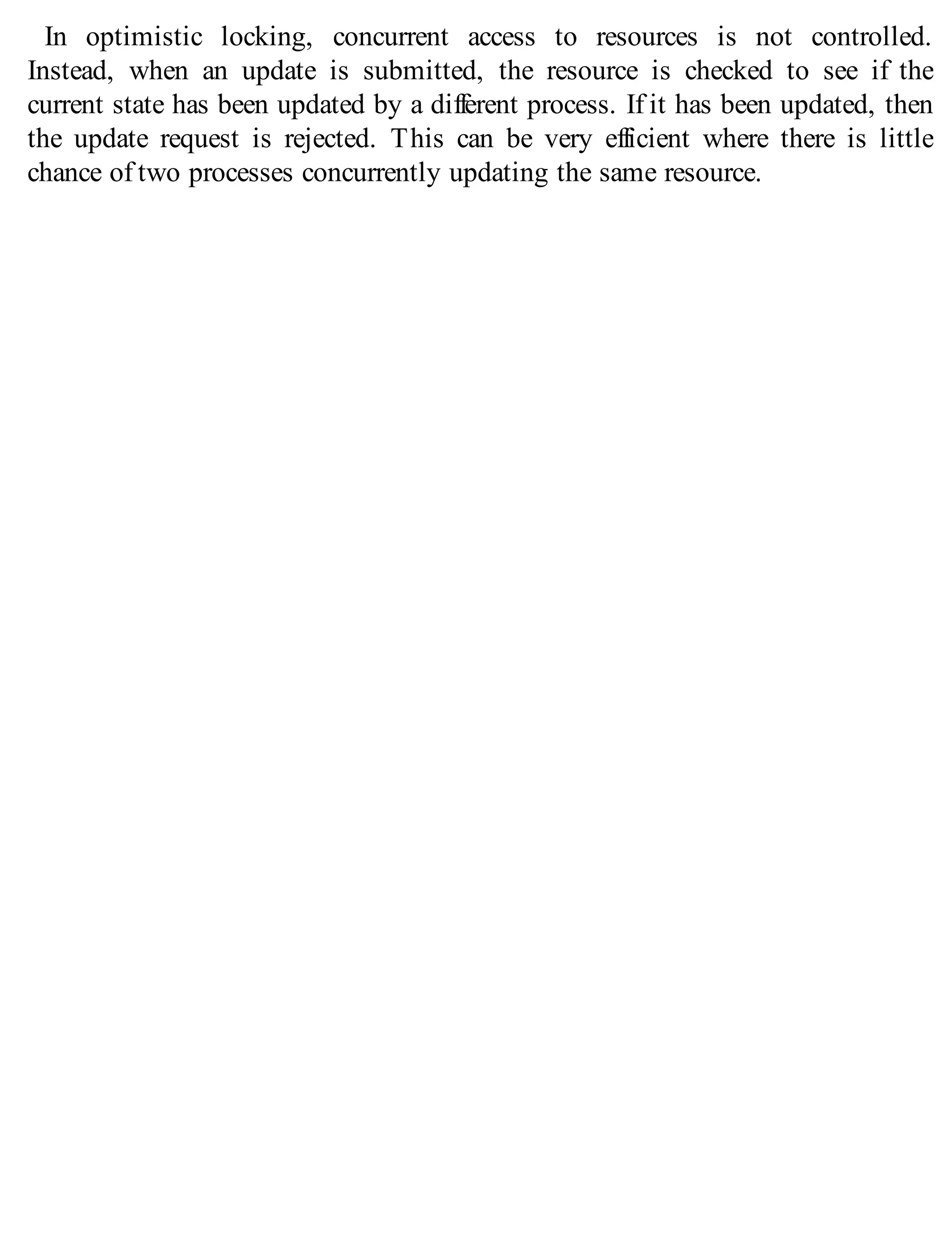 In optimistic locking, concurrent access to resources is not controlled.
Instead, when an update is submitted, the resource is checked to see if the
current state has been updated by a different process. If it has been updated, then
the update request is rejected. This can be very efficient where there is little
chance of two processes concurrently updating the same resource.
 