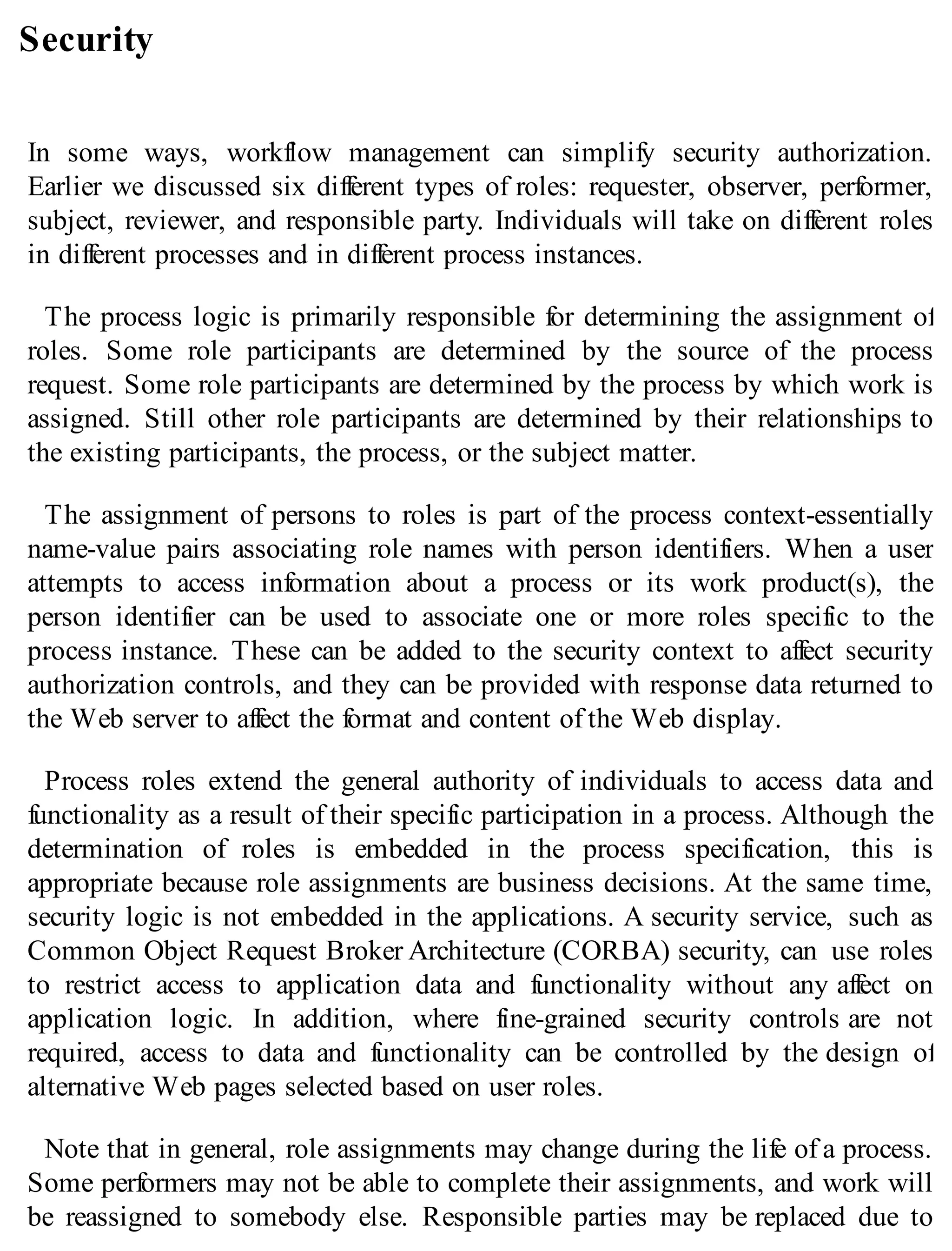 Security
In some ways, workflow management can simplify security authorization.
Earlier we discussed six different types of roles: requester, observer, performer,
subject, reviewer, and responsible party. Individuals will take on different roles
in different processes and in different process instances.
The process logic is primarily responsible for determining the assignment of
roles. Some role participants are determined by the source of the process
request. Some role participants are determined by the process by which work is
assigned. Still other role participants are determined by their relationships to
the existing participants, the process, or the subject matter.
The assignment of persons to roles is part of the process context-essentially
name-value pairs associating role names with person identifiers. When a user
attempts to access information about a process or its work product(s), the
person identifier can be used to associate one or more roles specific to the
process instance. These can be added to the security context to affect security
authorization controls, and they can be provided with response data returned to
the Web server to affect the format and content of the Web display.
Process roles extend the general authority of individuals to access data and
functionality as a result of their specific participation in a process. Although the
determination of roles is embedded in the process specification, this is
appropriate because role assignments are business decisions. At the same time,
security logic is not embedded in the applications. A security service, such as
Common Object Request Broker Architecture (CORBA) security, can use roles
to restrict access to application data and functionality without any affect on
application logic. In addition, where fine-grained security controls are not
required, access to data and functionality can be controlled by the design of
alternative Web pages selected based on user roles.
Note that in general, role assignments may change during the life of a process.
Some performers may not be able to complete their assignments, and work will
be reassigned to somebody else. Responsible parties may be replaced due to
 