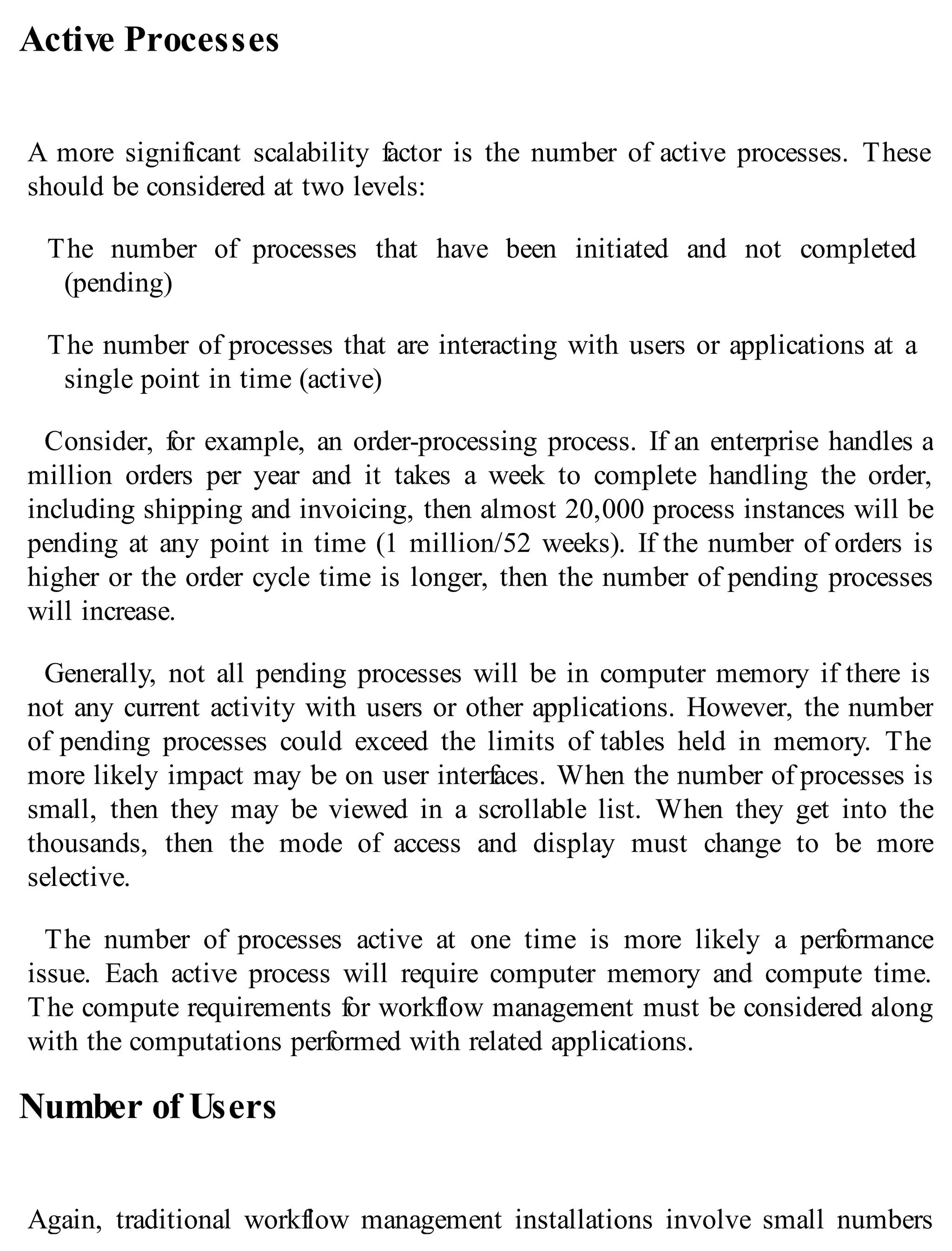 Active Processes
A more significant scalability factor is the number of active processes. These
should be considered at two levels:
The number of processes that have been initiated and not completed
(pending)
The number of processes that are interacting with users or applications at a
single point in time (active)
Consider, for example, an order-processing process. If an enterprise handles a
million orders per year and it takes a week to complete handling the order,
including shipping and invoicing, then almost 20,000 process instances will be
pending at any point in time (1 million/52 weeks). If the number of orders is
higher or the order cycle time is longer, then the number of pending processes
will increase.
Generally, not all pending processes will be in computer memory if there is
not any current activity with users or other applications. However, the number
of pending processes could exceed the limits of tables held in memory. The
more likely impact may be on user interfaces. When the number of processes is
small, then they may be viewed in a scrollable list. When they get into the
thousands, then the mode of access and display must change to be more
selective.
The number of processes active at one time is more likely a performance
issue. Each active process will require computer memory and compute time.
The compute requirements for workflow management must be considered along
with the computations performed with related applications.
Number of Users
Again, traditional workflow management installations involve small numbers
 