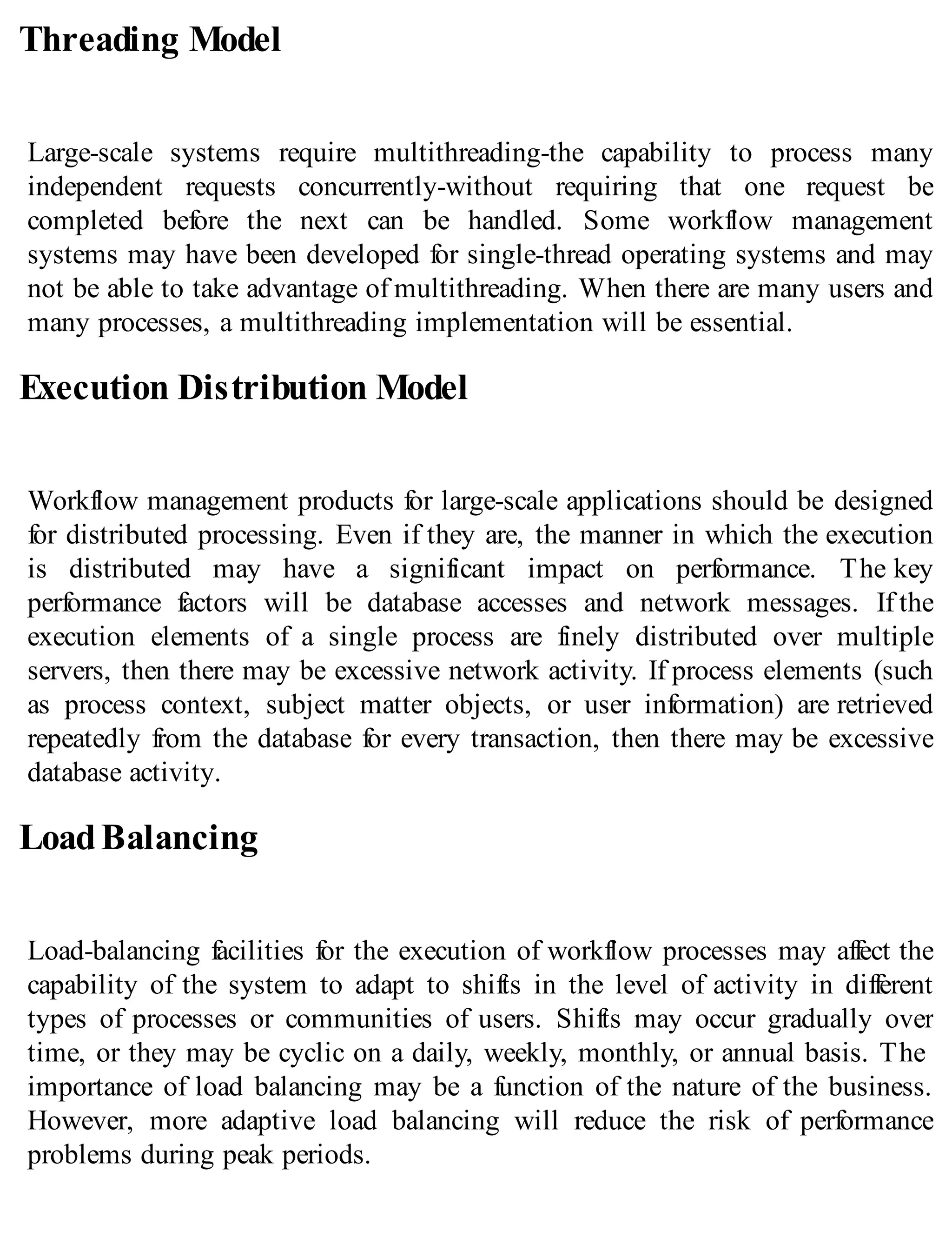 Threading Model
Large-scale systems require multithreading-the capability to process many
independent requests concurrently-without requiring that one request be
completed before the next can be handled. Some workflow management
systems may have been developed for single-thread operating systems and may
not be able to take advantage of multithreading. When there are many users and
many processes, a multithreading implementation will be essential.
Execution Distribution Model
Workflow management products for large-scale applications should be designed
for distributed processing. Even if they are, the manner in which the execution
is distributed may have a significant impact on performance. The key
performance factors will be database accesses and network messages. If the
execution elements of a single process are finely distributed over multiple
servers, then there may be excessive network activity. If process elements (such
as process context, subject matter objects, or user information) are retrieved
repeatedly from the database for every transaction, then there may be excessive
database activity.
LoadBalancing
Load-balancing facilities for the execution of workflow processes may affect the
capability of the system to adapt to shifts in the level of activity in different
types of processes or communities of users. Shifts may occur gradually over
time, or they may be cyclic on a daily, weekly, monthly, or annual basis. The
importance of load balancing may be a function of the nature of the business.
However, more adaptive load balancing will reduce the risk of performance
problems during peak periods.
 