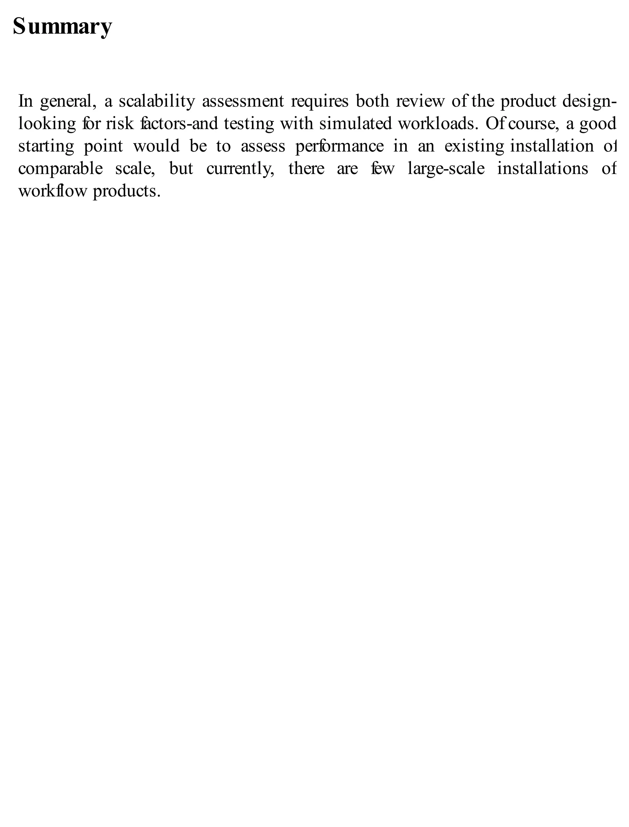 Summary
In general, a scalability assessment requires both review of the product design-
looking for risk factors-and testing with simulated workloads. Of course, a good
starting point would be to assess performance in an existing installation of
comparable scale, but currently, there are few large-scale installations of
workflow products.
 