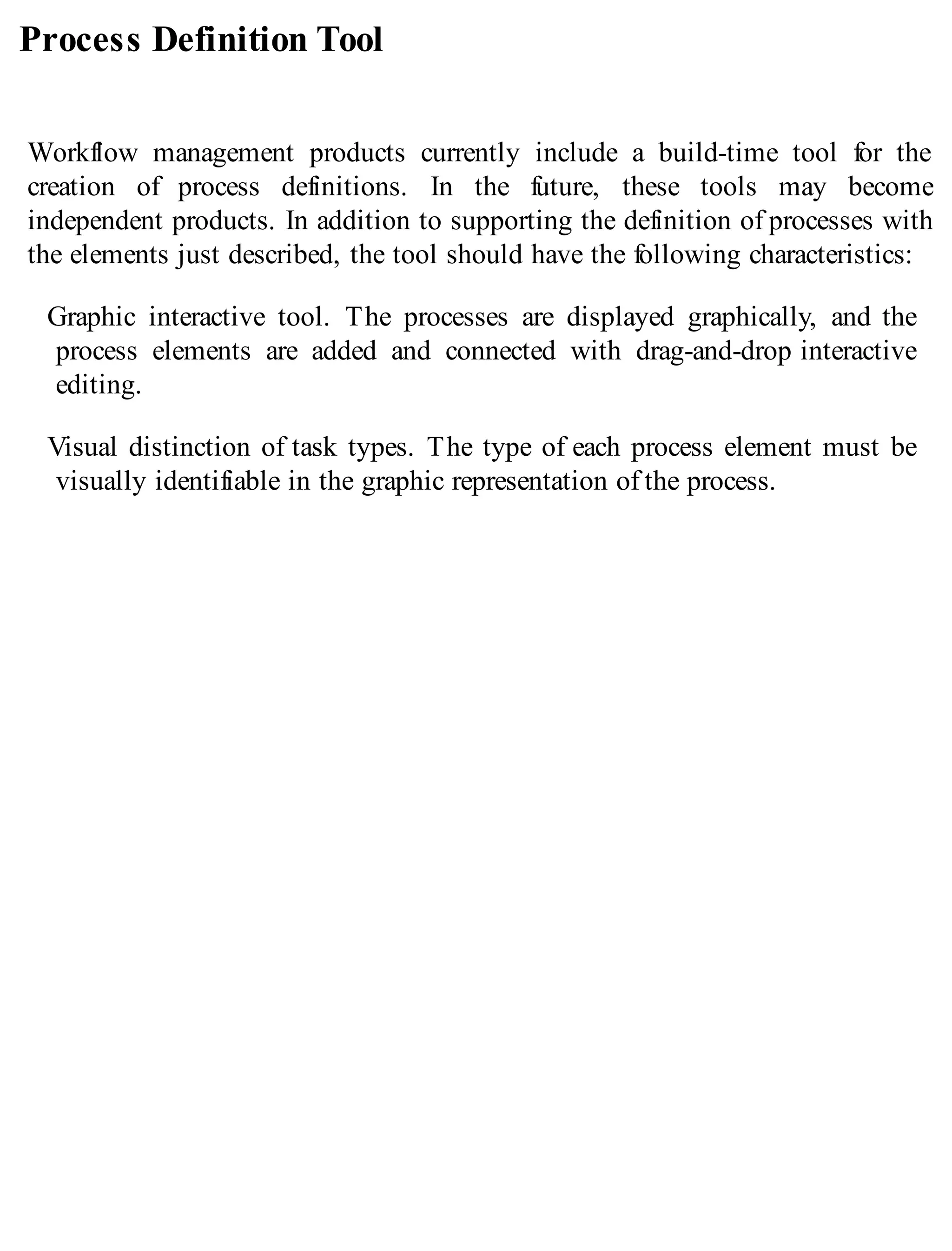 Process Definition Tool
Workflow management products currently include a build-time tool for the
creation of process definitions. In the future, these tools may become
independent products. In addition to supporting the definition of processes with
the elements just described, the tool should have the following characteristics:
Graphic interactive tool. The processes are displayed graphically, and the
process elements are added and connected with drag-and-drop interactive
editing.
Visual distinction of task types. The type of each process element must be
visually identifiable in the graphic representation of the process.
 