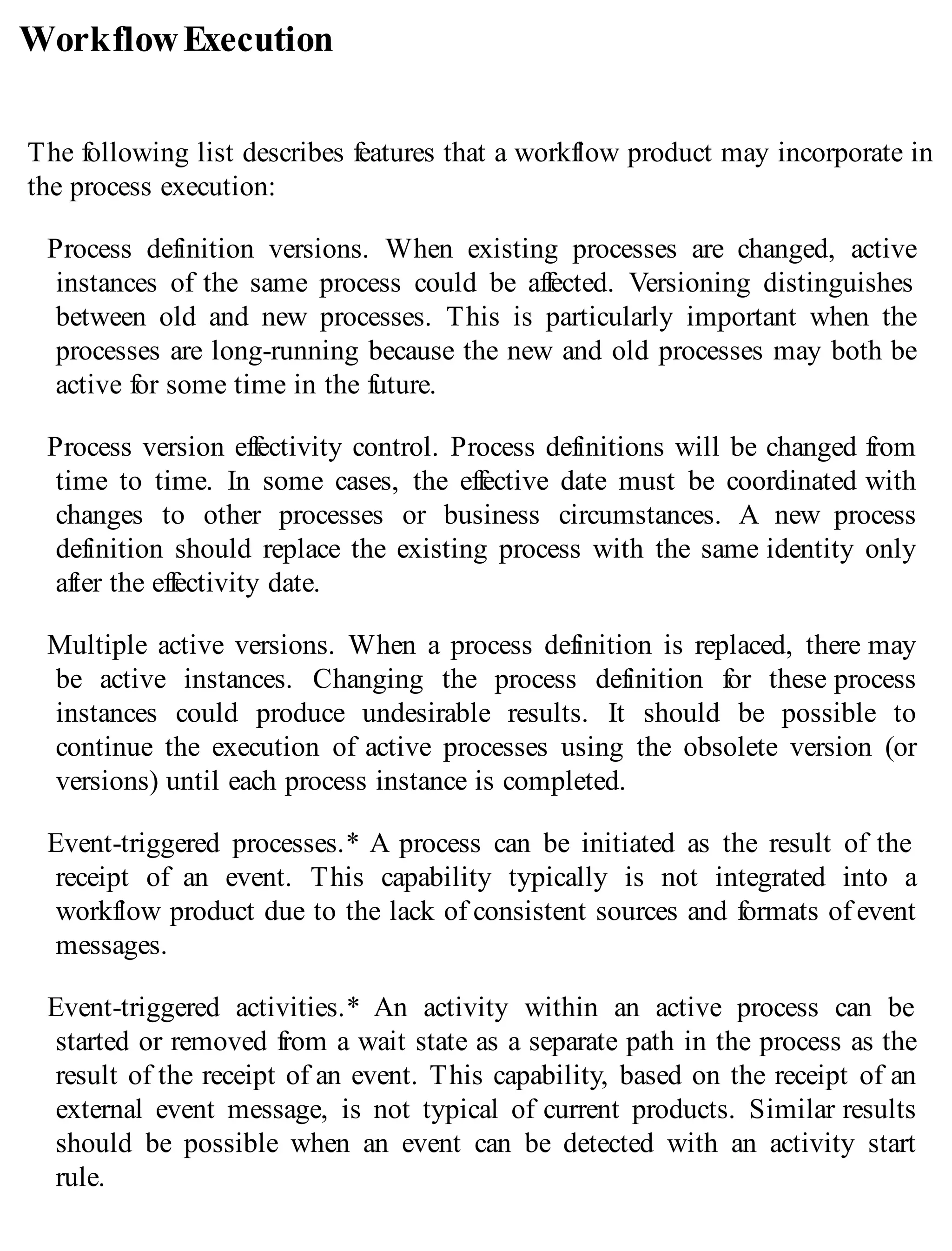 WorkflowExecution
The following list describes features that a workflow product may incorporate in
the process execution:
Process definition versions. When existing processes are changed, active
instances of the same process could be affected. Versioning distinguishes
between old and new processes. This is particularly important when the
processes are long-running because the new and old processes may both be
active for some time in the future.
Process version effectivity control. Process definitions will be changed from
time to time. In some cases, the effective date must be coordinated with
changes to other processes or business circumstances. A new process
definition should replace the existing process with the same identity only
after the effectivity date.
Multiple active versions. When a process definition is replaced, there may
be active instances. Changing the process definition for these process
instances could produce undesirable results. It should be possible to
continue the execution of active processes using the obsolete version (or
versions) until each process instance is completed.
Event-triggered processes.* A process can be initiated as the result of the
receipt of an event. This capability typically is not integrated into a
workflow product due to the lack of consistent sources and formats of event
messages.
Event-triggered activities.* An activity within an active process can be
started or removed from a wait state as a separate path in the process as the
result of the receipt of an event. This capability, based on the receipt of an
external event message, is not typical of current products. Similar results
should be possible when an event can be detected with an activity start
rule.
 