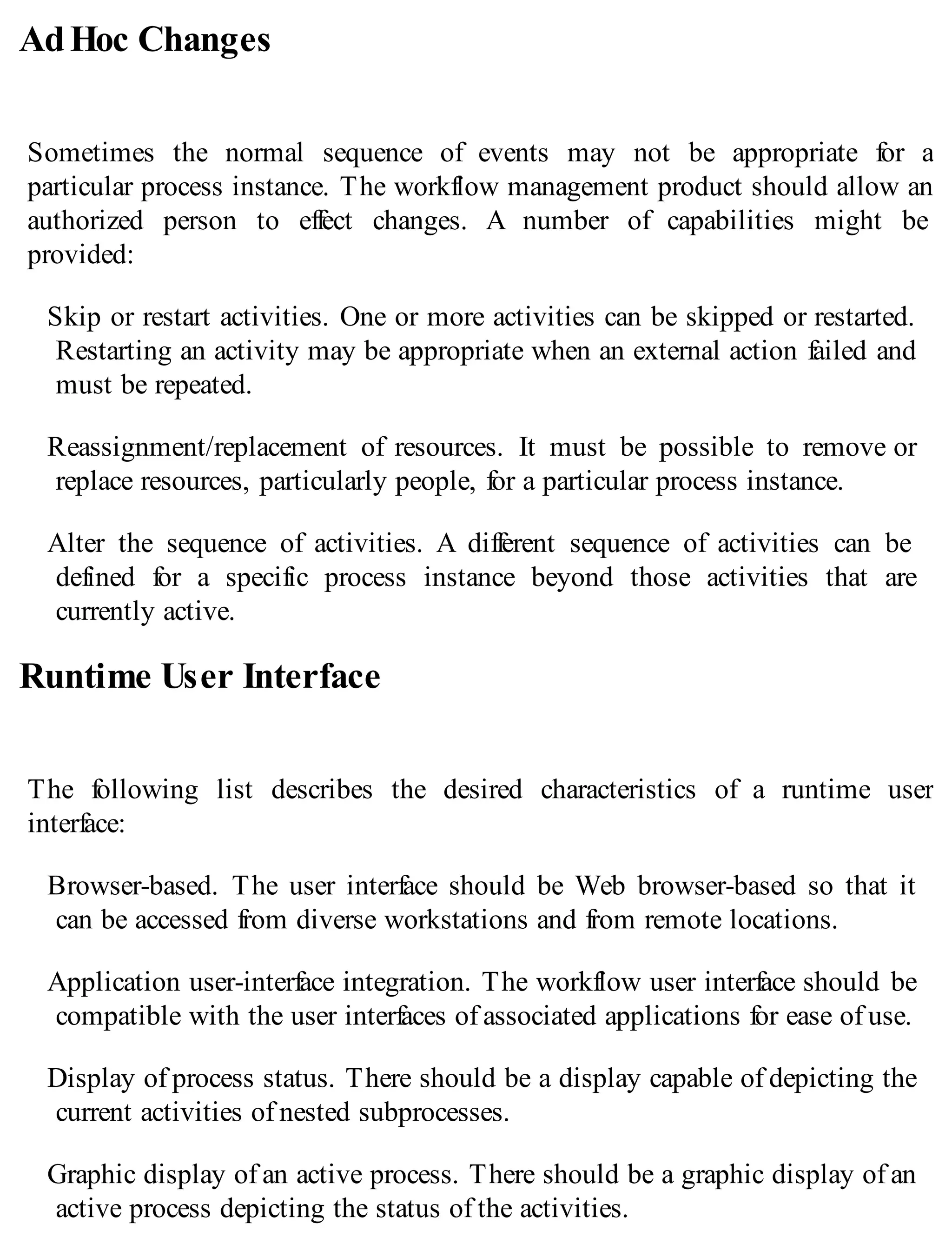AdHoc Changes
Sometimes the normal sequence of events may not be appropriate for a
particular process instance. The workflow management product should allow an
authorized person to effect changes. A number of capabilities might be
provided:
Skip or restart activities. One or more activities can be skipped or restarted.
Restarting an activity may be appropriate when an external action failed and
must be repeated.
Reassignment/replacement of resources. It must be possible to remove or
replace resources, particularly people, for a particular process instance.
Alter the sequence of activities. A different sequence of activities can be
defined for a specific process instance beyond those activities that are
currently active.
Runtime User Interface
The following list describes the desired characteristics of a runtime user
interface:
Browser-based. The user interface should be Web browser-based so that it
can be accessed from diverse workstations and from remote locations.
Application user-interface integration. The workflow user interface should be
compatible with the user interfaces of associated applications for ease of use.
Display of process status. There should be a display capable of depicting the
current activities of nested subprocesses.
Graphic display of an active process. There should be a graphic display of an
active process depicting the status of the activities.
 