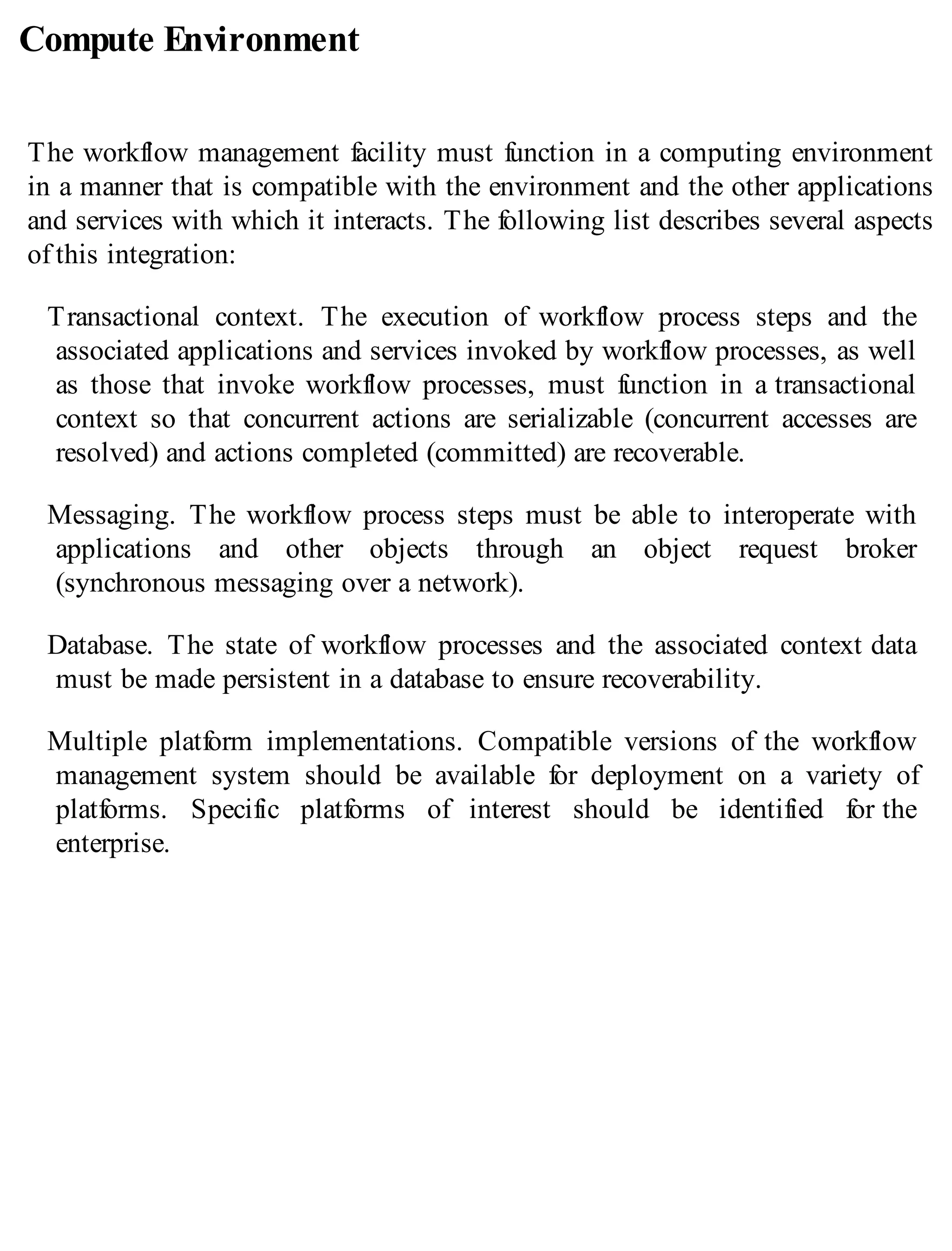 Compute Environment
The workflow management facility must function in a computing environment
in a manner that is compatible with the environment and the other applications
and services with which it interacts. The following list describes several aspects
of this integration:
Transactional context. The execution of workflow process steps and the
associated applications and services invoked by workflow processes, as well
as those that invoke workflow processes, must function in a transactional
context so that concurrent actions are serializable (concurrent accesses are
resolved) and actions completed (committed) are recoverable.
Messaging. The workflow process steps must be able to interoperate with
applications and other objects through an object request broker
(synchronous messaging over a network).
Database. The state of workflow processes and the associated context data
must be made persistent in a database to ensure recoverability.
Multiple platform implementations. Compatible versions of the workflow
management system should be available for deployment on a variety of
platforms. Specific platforms of interest should be identified for the
enterprise.
 
