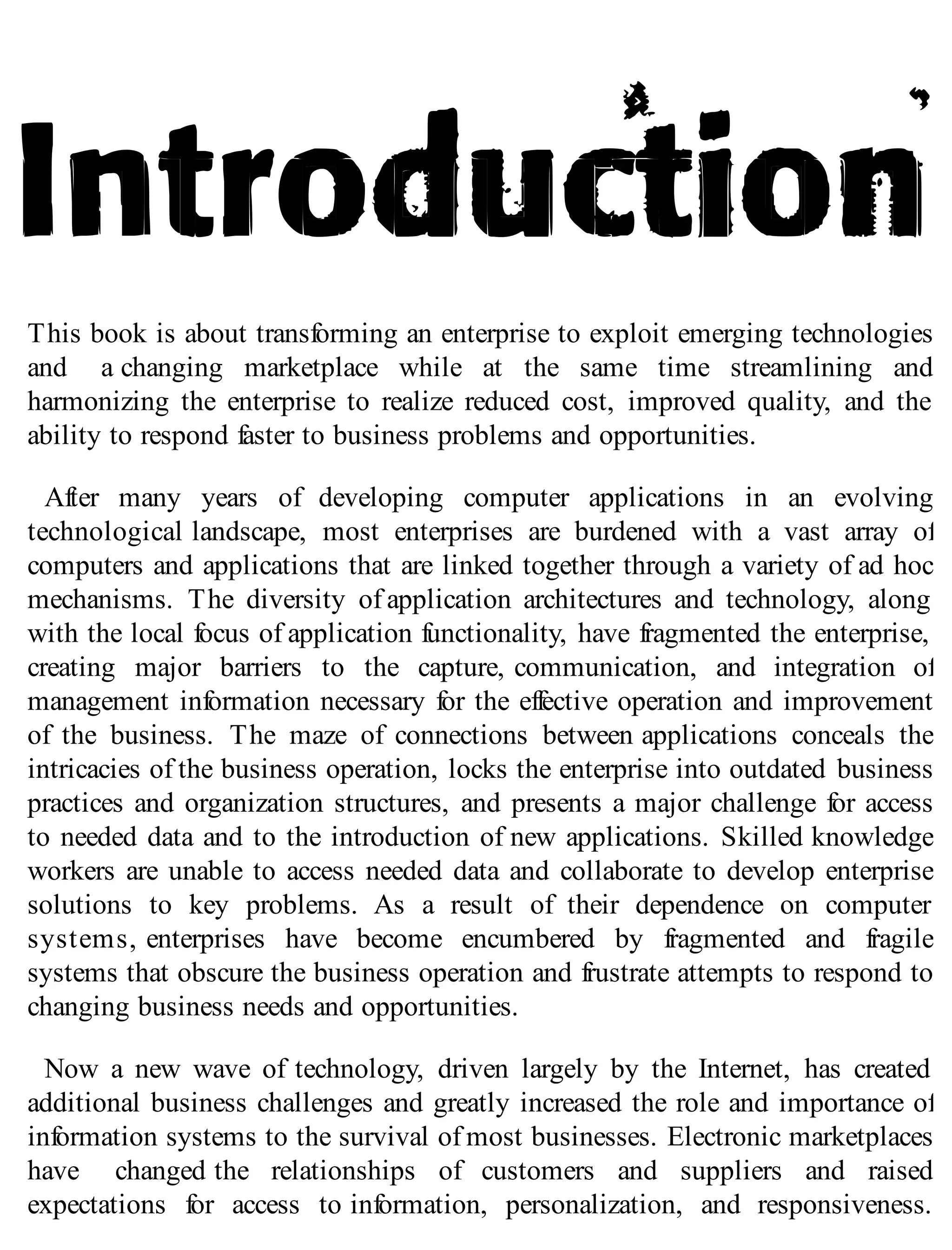 This book is about transforming an enterprise to exploit emerging technologies
and a changing marketplace while at the same time streamlining and
harmonizing the enterprise to realize reduced cost, improved quality, and the
ability to respond faster to business problems and opportunities.
After many years of developing computer applications in an evolving
technological landscape, most enterprises are burdened with a vast array of
computers and applications that are linked together through a variety of ad hoc
mechanisms. The diversity of application architectures and technology, along
with the local focus of application functionality, have fragmented the enterprise,
creating major barriers to the capture, communication, and integration of
management information necessary for the effective operation and improvement
of the business. The maze of connections between applications conceals the
intricacies of the business operation, locks the enterprise into outdated business
practices and organization structures, and presents a major challenge for access
to needed data and to the introduction of new applications. Skilled knowledge
workers are unable to access needed data and collaborate to develop enterprise
solutions to key problems. As a result of their dependence on computer
systems, enterprises have become encumbered by fragmented and fragile
systems that obscure the business operation and frustrate attempts to respond to
changing business needs and opportunities.
Now a new wave of technology, driven largely by the Internet, has created
additional business challenges and greatly increased the role and importance of
information systems to the survival of most businesses. Electronic marketplaces
have changed the relationships of customers and suppliers and raised
expectations for access to information, personalization, and responsiveness.
 