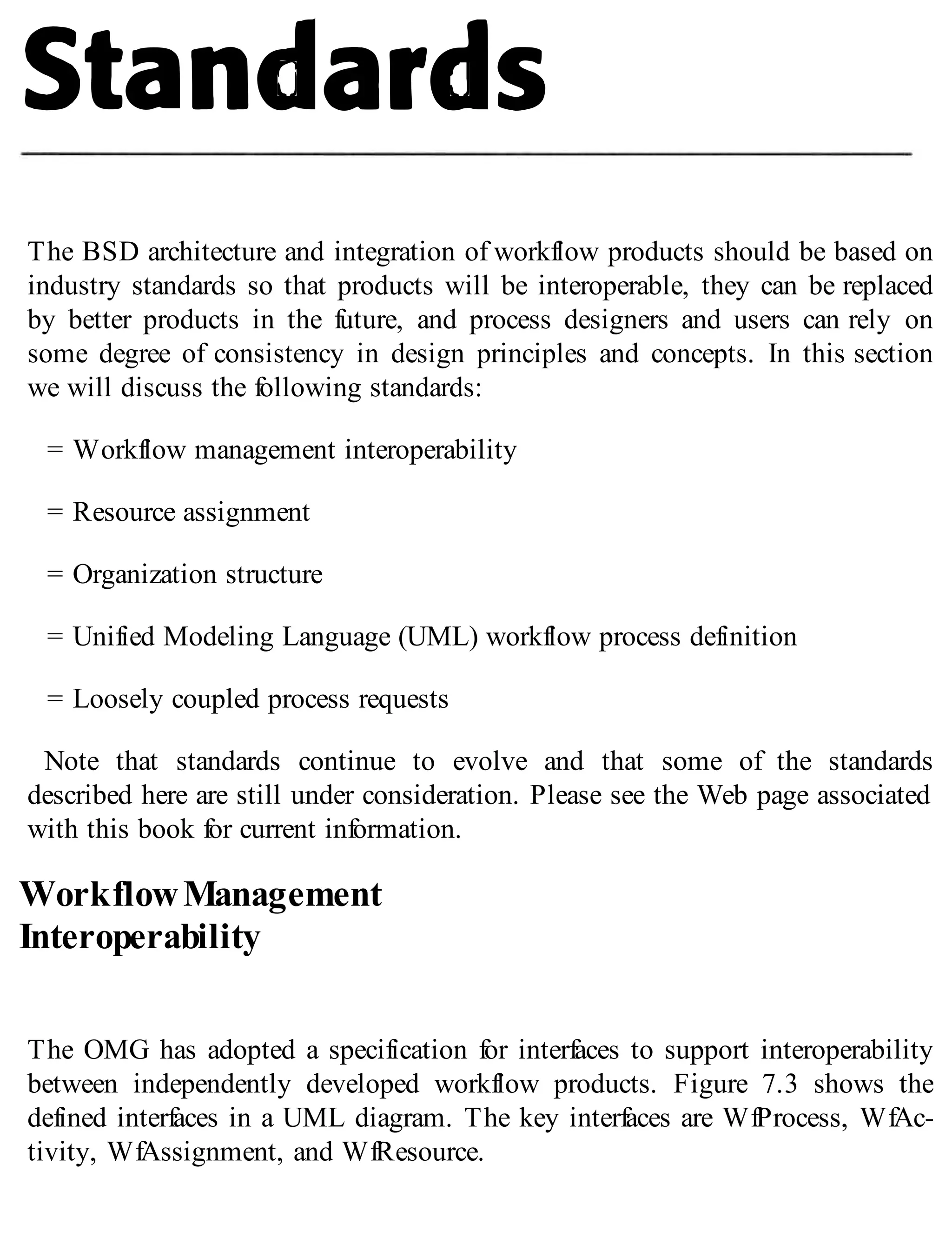 The BSD architecture and integration of workflow products should be based on
industry standards so that products will be interoperable, they can be replaced
by better products in the future, and process designers and users can rely on
some degree of consistency in design principles and concepts. In this section
we will discuss the following standards:
= Workflow management interoperability
= Resource assignment
= Organization structure
= Unified Modeling Language (UML) workflow process definition
= Loosely coupled process requests
Note that standards continue to evolve and that some of the standards
described here are still under consideration. Please see the Web page associated
with this book for current information.
WorkflowManagement
Interoperability
The OMG has adopted a specification for interfaces to support interoperability
between independently developed workflow products. Figure 7.3 shows the
defined interfaces in a UML diagram. The key interfaces are WfProcess, WfAc-
tivity, WfAssignment, and WfResource.
 
