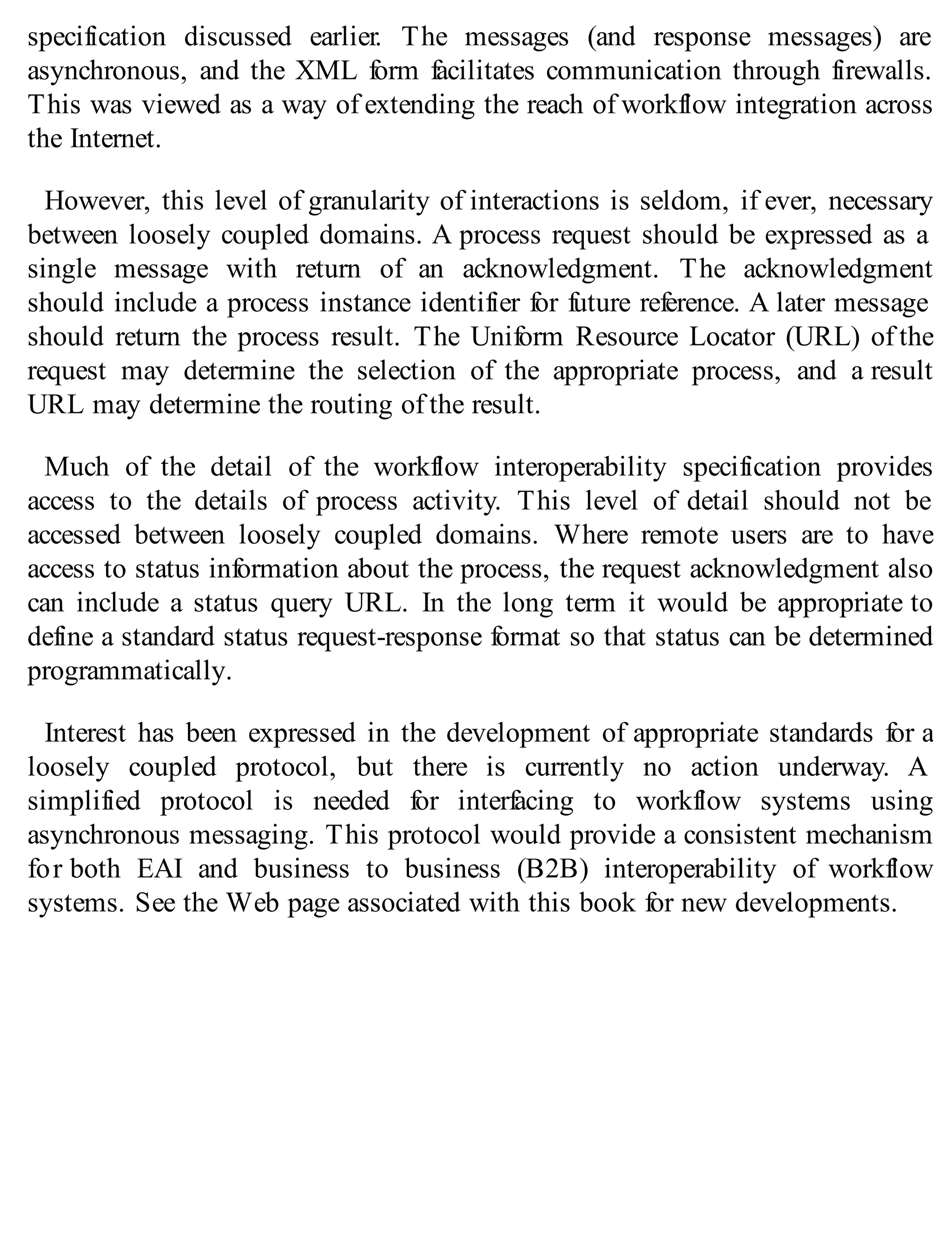 specification discussed earlier. The messages (and response messages) are
asynchronous, and the XML form facilitates communication through firewalls.
This was viewed as a way of extending the reach of workflow integration across
the Internet.
However, this level of granularity of interactions is seldom, if ever, necessary
between loosely coupled domains. A process request should be expressed as a
single message with return of an acknowledgment. The acknowledgment
should include a process instance identifier for future reference. A later message
should return the process result. The Uniform Resource Locator (URL) of the
request may determine the selection of the appropriate process, and a result
URL may determine the routing of the result.
Much of the detail of the workflow interoperability specification provides
access to the details of process activity. This level of detail should not be
accessed between loosely coupled domains. Where remote users are to have
access to status information about the process, the request acknowledgment also
can include a status query URL. In the long term it would be appropriate to
define a standard status request-response format so that status can be determined
programmatically.
Interest has been expressed in the development of appropriate standards for a
loosely coupled protocol, but there is currently no action underway. A
simplified protocol is needed for interfacing to workflow systems using
asynchronous messaging. This protocol would provide a consistent mechanism
for both EAI and business to business (B2B) interoperability of workflow
systems. See the Web page associated with this book for new developments.
 
