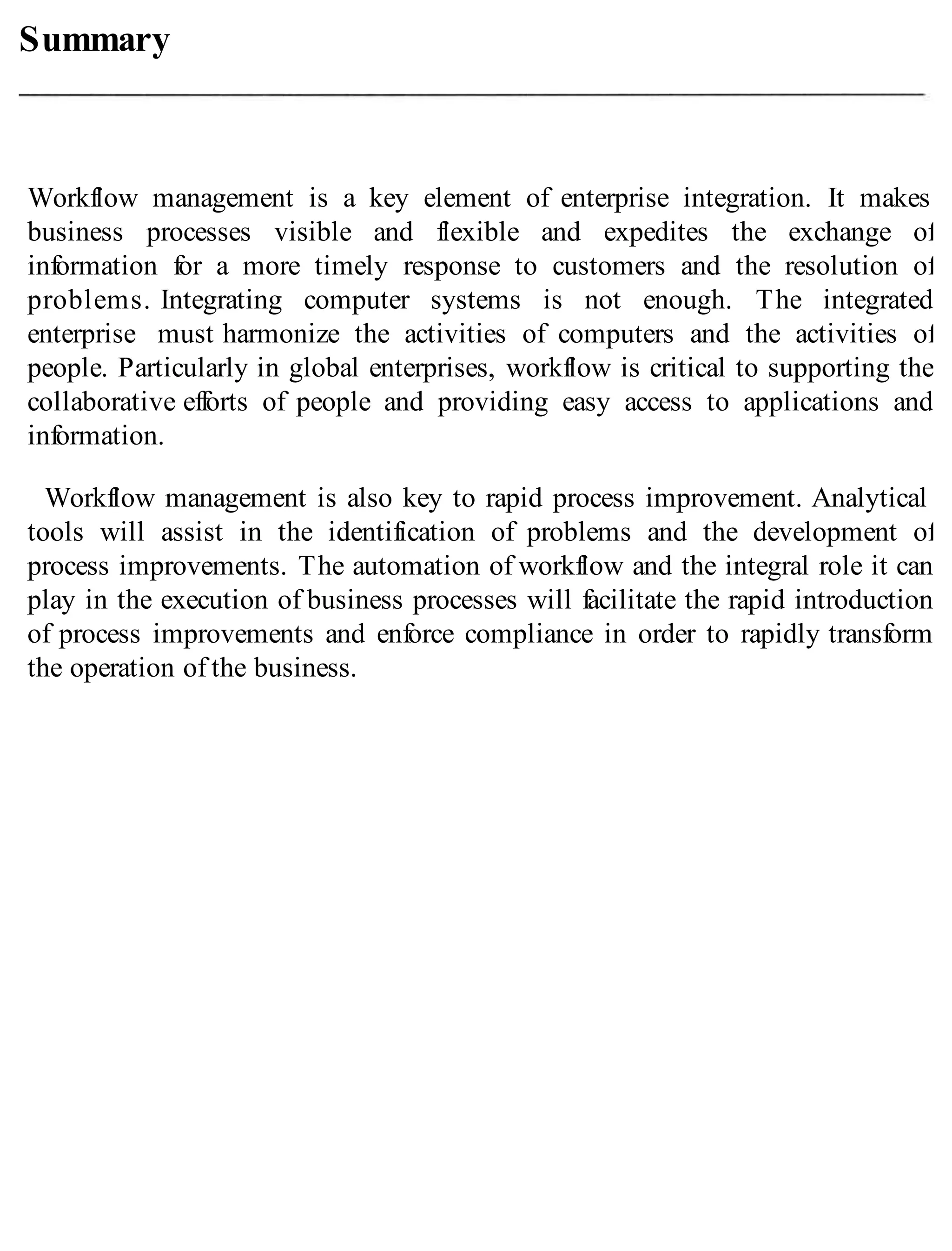 Summary
Workflow management is a key element of enterprise integration. It makes
business processes visible and flexible and expedites the exchange of
information for a more timely response to customers and the resolution of
problems. Integrating computer systems is not enough. The integrated
enterprise must harmonize the activities of computers and the activities of
people. Particularly in global enterprises, workflow is critical to supporting the
collaborative efforts of people and providing easy access to applications and
information.
Workflow management is also key to rapid process improvement. Analytical
tools will assist in the identification of problems and the development of
process improvements. The automation of workflow and the integral role it can
play in the execution of business processes will facilitate the rapid introduction
of process improvements and enforce compliance in order to rapidly transform
the operation of the business.
 