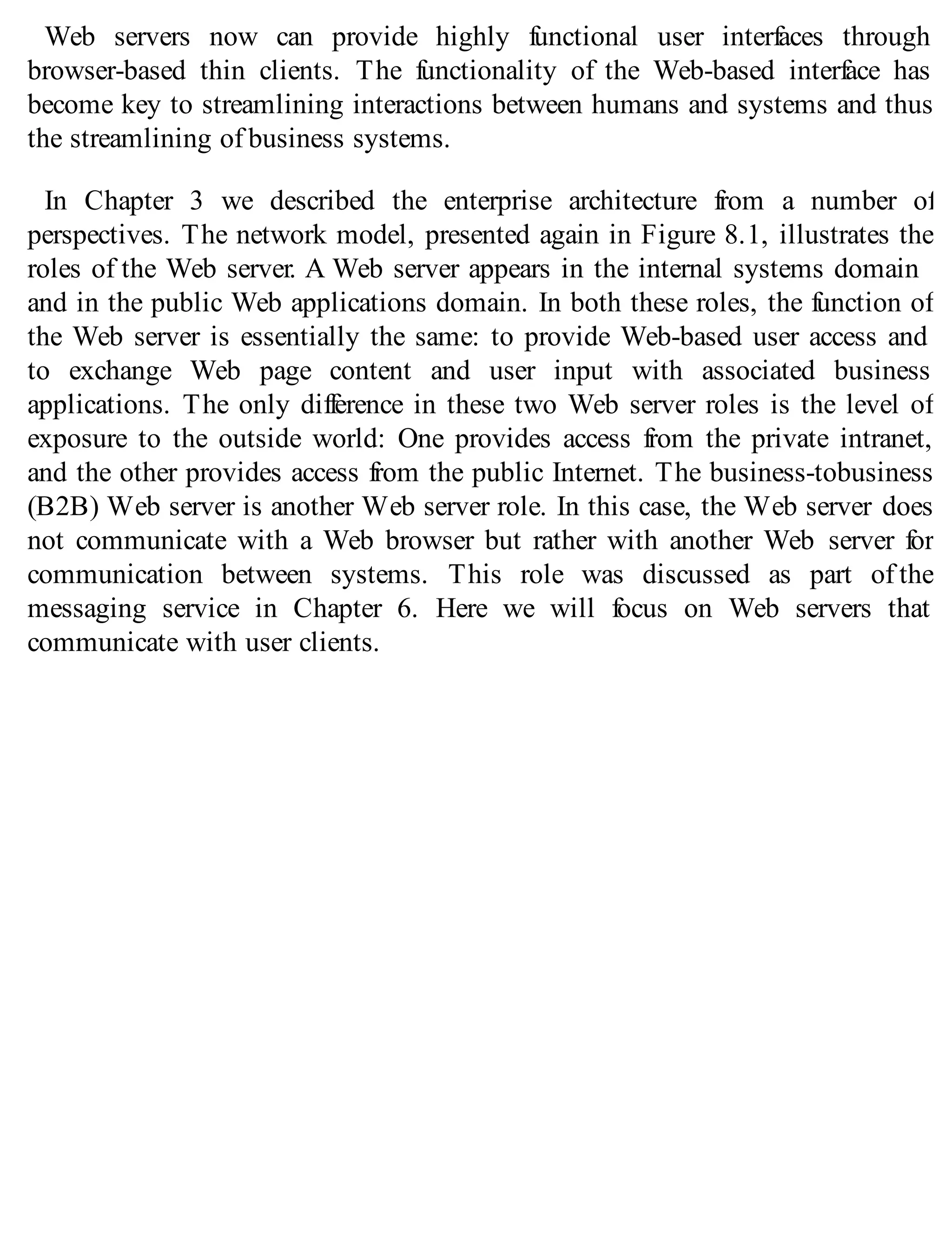 Web servers now can provide highly functional user interfaces through
browser-based thin clients. The functionality of the Web-based interface has
become key to streamlining interactions between humans and systems and thus
the streamlining of business systems.
In Chapter 3 we described the enterprise architecture from a number of
perspectives. The network model, presented again in Figure 8.1, illustrates the
roles of the Web server. A Web server appears in the internal systems domain
and in the public Web applications domain. In both these roles, the function of
the Web server is essentially the same: to provide Web-based user access and
to exchange Web page content and user input with associated business
applications. The only difference in these two Web server roles is the level of
exposure to the outside world: One provides access from the private intranet,
and the other provides access from the public Internet. The business-tobusiness
(B2B) Web server is another Web server role. In this case, the Web server does
not communicate with a Web browser but rather with another Web server for
communication between systems. This role was discussed as part of the
messaging service in Chapter 6. Here we will focus on Web servers that
communicate with user clients.
 