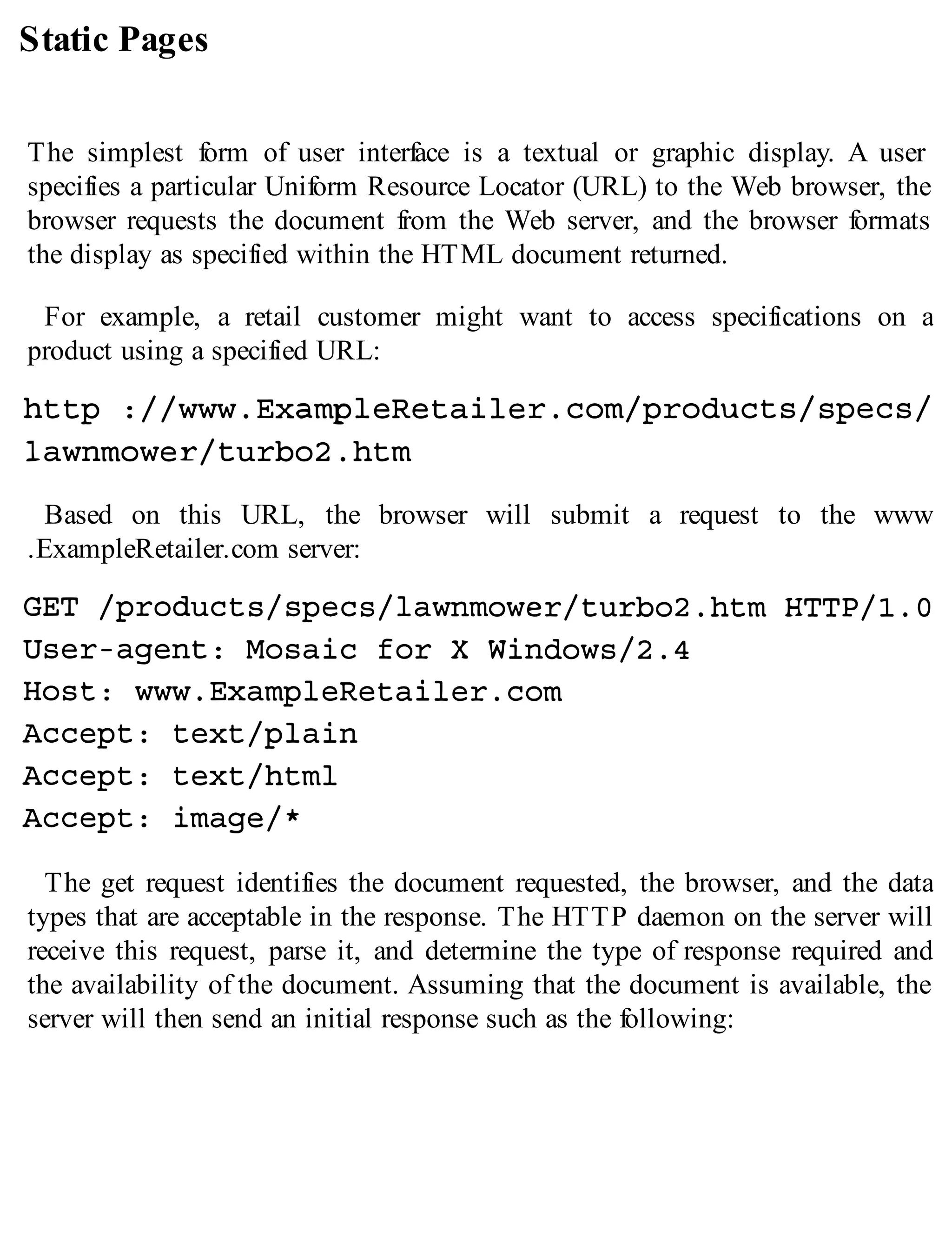 Static Pages
The simplest form of user interface is a textual or graphic display. A user
specifies a particular Uniform Resource Locator (URL) to the Web browser, the
browser requests the document from the Web server, and the browser formats
the display as specified within the HTML document returned.
For example, a retail customer might want to access specifications on a
product using a specified URL:
Based on this URL, the browser will submit a request to the www
.ExampleRetailer.com server:
The get request identifies the document requested, the browser, and the data
types that are acceptable in the response. The HTTP daemon on the server will
receive this request, parse it, and determine the type of response required and
the availability of the document. Assuming that the document is available, the
server will then send an initial response such as the following:
 