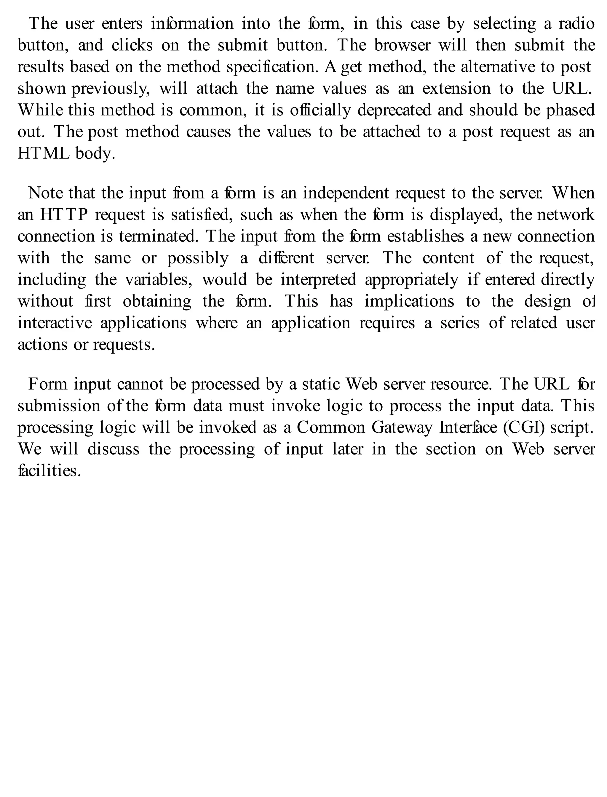The user enters information into the form, in this case by selecting a radio
button, and clicks on the submit button. The browser will then submit the
results based on the method specification. A get method, the alternative to post
shown previously, will attach the name values as an extension to the URL.
While this method is common, it is officially deprecated and should be phased
out. The post method causes the values to be attached to a post request as an
HTML body.
Note that the input from a form is an independent request to the server. When
an HTTP request is satisfied, such as when the form is displayed, the network
connection is terminated. The input from the form establishes a new connection
with the same or possibly a different server. The content of the request,
including the variables, would be interpreted appropriately if entered directly
without first obtaining the form. This has implications to the design of
interactive applications where an application requires a series of related user
actions or requests.
Form input cannot be processed by a static Web server resource. The URL for
submission of the form data must invoke logic to process the input data. This
processing logic will be invoked as a Common Gateway Interface (CGI) script.
We will discuss the processing of input later in the section on Web server
facilities.
 