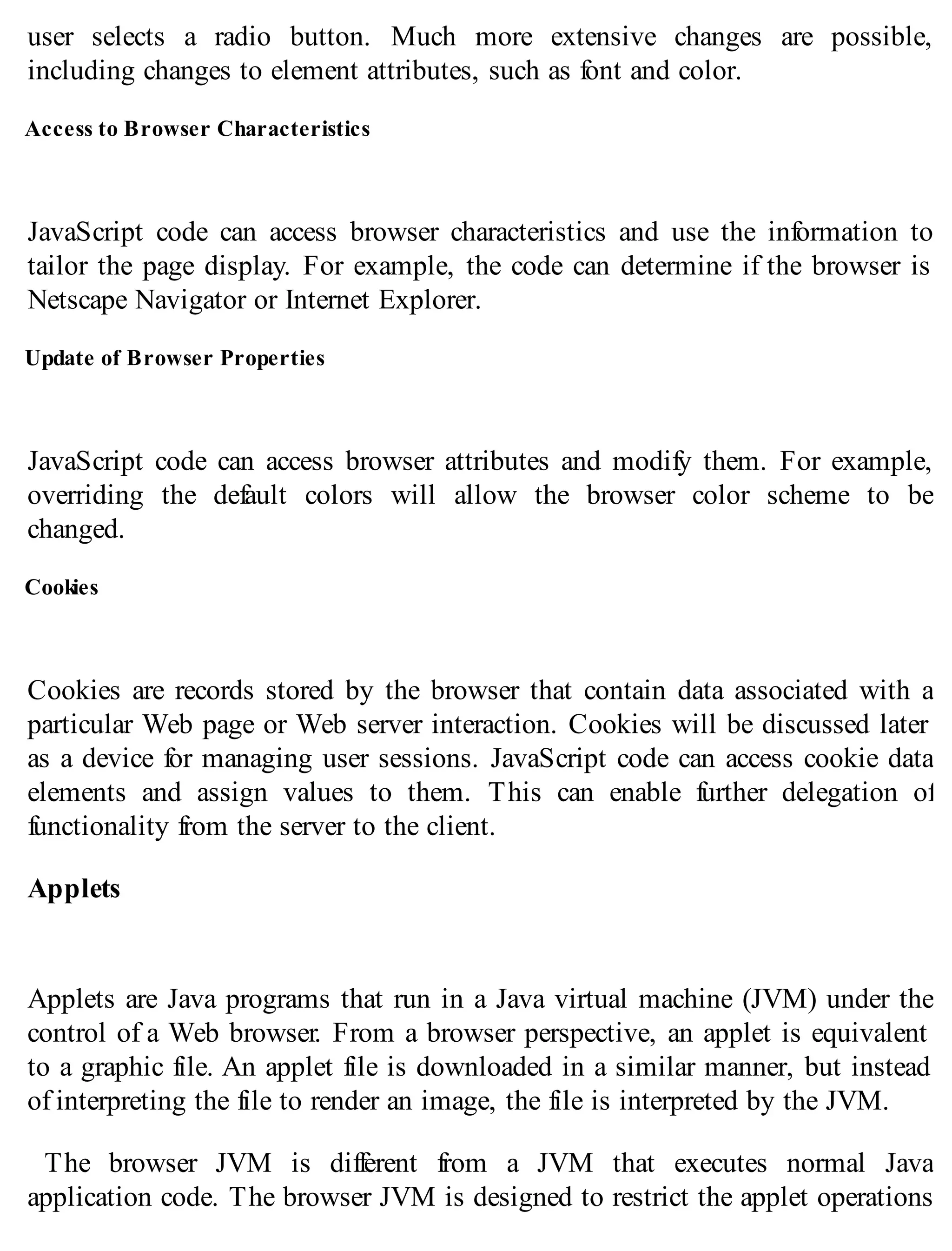 user selects a radio button. Much more extensive changes are possible,
including changes to element attributes, such as font and color.
Access to Browser Characteristics
JavaScript code can access browser characteristics and use the information to
tailor the page display. For example, the code can determine if the browser is
Netscape Navigator or Internet Explorer.
Update of Browser Properties
JavaScript code can access browser attributes and modify them. For example,
overriding the default colors will allow the browser color scheme to be
changed.
Cookies
Cookies are records stored by the browser that contain data associated with a
particular Web page or Web server interaction. Cookies will be discussed later
as a device for managing user sessions. JavaScript code can access cookie data
elements and assign values to them. This can enable further delegation of
functionality from the server to the client.
Applets
Applets are Java programs that run in a Java virtual machine (JVM) under the
control of a Web browser. From a browser perspective, an applet is equivalent
to a graphic file. An applet file is downloaded in a similar manner, but instead
of interpreting the file to render an image, the file is interpreted by the JVM.
The browser JVM is different from a JVM that executes normal Java
application code. The browser JVM is designed to restrict the applet operations
 