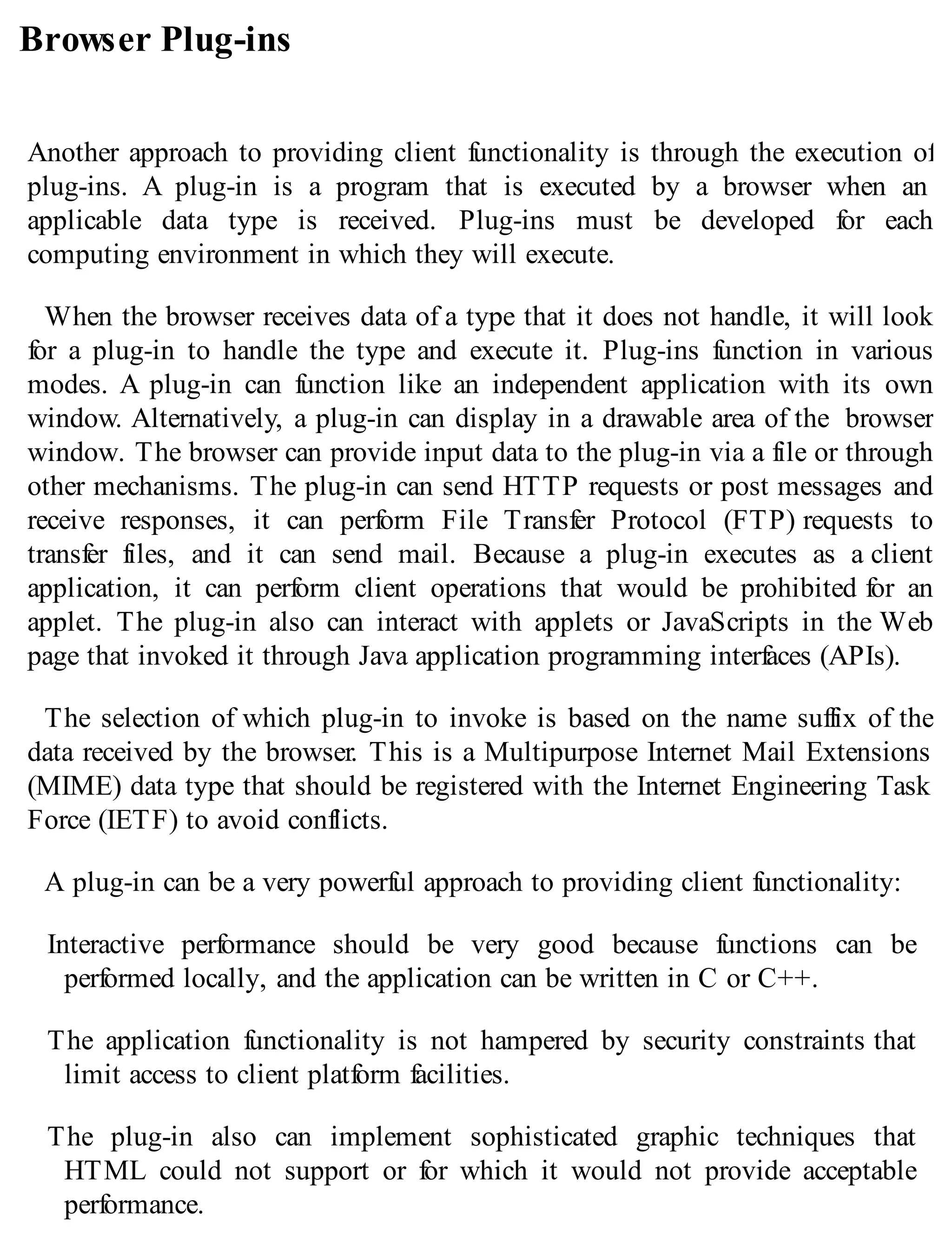 Browser Plug-ins
Another approach to providing client functionality is through the execution of
plug-ins. A plug-in is a program that is executed by a browser when an
applicable data type is received. Plug-ins must be developed for each
computing environment in which they will execute.
When the browser receives data of a type that it does not handle, it will look
for a plug-in to handle the type and execute it. Plug-ins function in various
modes. A plug-in can function like an independent application with its own
window. Alternatively, a plug-in can display in a drawable area of the browser
window. The browser can provide input data to the plug-in via a file or through
other mechanisms. The plug-in can send HTTP requests or post messages and
receive responses, it can perform File Transfer Protocol (FTP) requests to
transfer files, and it can send mail. Because a plug-in executes as a client
application, it can perform client operations that would be prohibited for an
applet. The plug-in also can interact with applets or JavaScripts in the Web
page that invoked it through Java application programming interfaces (APIs).
The selection of which plug-in to invoke is based on the name suffix of the
data received by the browser. This is a Multipurpose Internet Mail Extensions
(MIME) data type that should be registered with the Internet Engineering Task
Force (IETF) to avoid conflicts.
A plug-in can be a very powerful approach to providing client functionality:
Interactive performance should be very good because functions can be
performed locally, and the application can be written in C or C++.
The application functionality is not hampered by security constraints that
limit access to client platform facilities.
The plug-in also can implement sophisticated graphic techniques that
HTML could not support or for which it would not provide acceptable
performance.
 