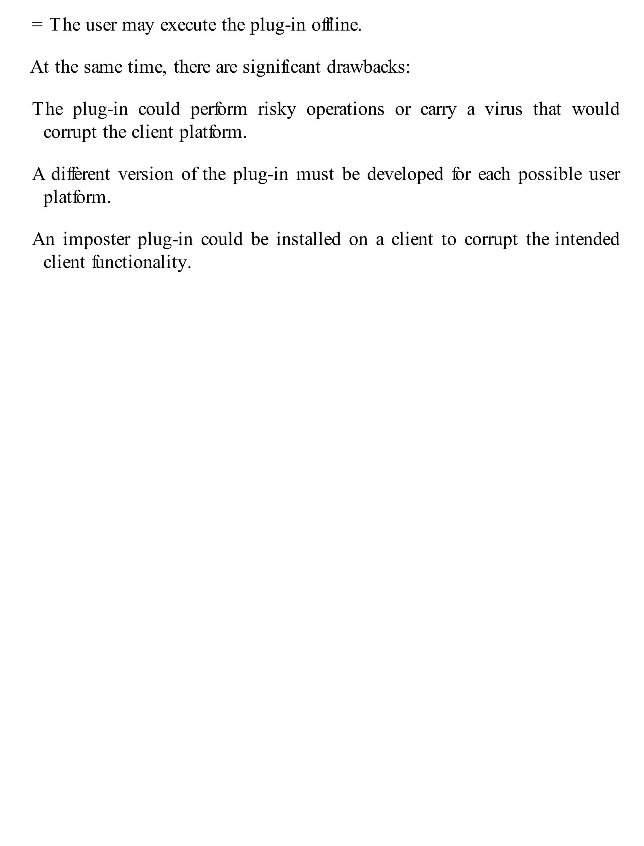 = The user may execute the plug-in offline.
At the same time, there are significant drawbacks:
The plug-in could perform risky operations or carry a virus that would
corrupt the client platform.
A different version of the plug-in must be developed for each possible user
platform.
An imposter plug-in could be installed on a client to corrupt the intended
client functionality.
 