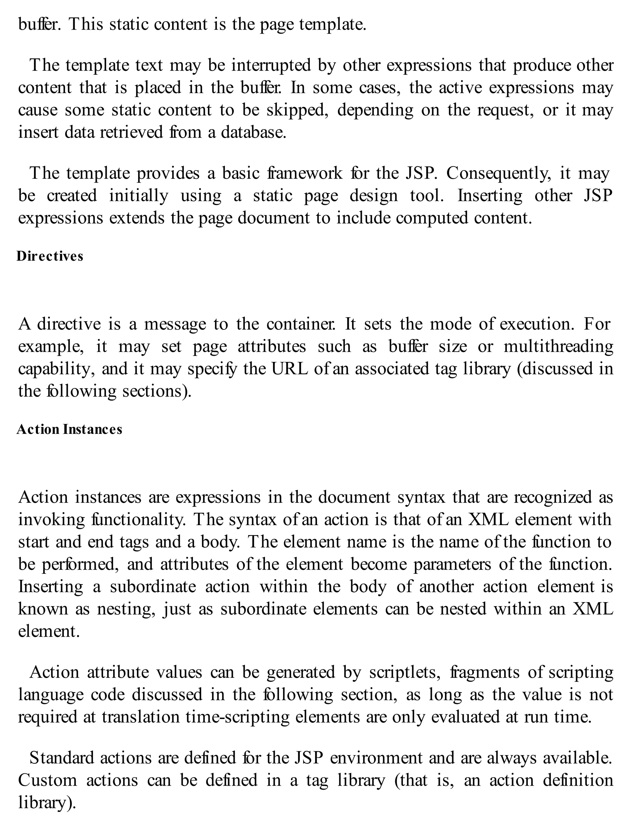 buffer. This static content is the page template.
The template text may be interrupted by other expressions that produce other
content that is placed in the buffer. In some cases, the active expressions may
cause some static content to be skipped, depending on the request, or it may
insert data retrieved from a database.
The template provides a basic framework for the JSP. Consequently, it may
be created initially using a static page design tool. Inserting other JSP
expressions extends the page document to include computed content.
Directives
A directive is a message to the container. It sets the mode of execution. For
example, it may set page attributes such as buffer size or multithreading
capability, and it may specify the URL of an associated tag library (discussed in
the following sections).
Action Instances
Action instances are expressions in the document syntax that are recognized as
invoking functionality. The syntax of an action is that of an XML element with
start and end tags and a body. The element name is the name of the function to
be performed, and attributes of the element become parameters of the function.
Inserting a subordinate action within the body of another action element is
known as nesting, just as subordinate elements can be nested within an XML
element.
Action attribute values can be generated by scriptlets, fragments of scripting
language code discussed in the following section, as long as the value is not
required at translation time-scripting elements are only evaluated at run time.
Standard actions are defined for the JSP environment and are always available.
Custom actions can be defined in a tag library (that is, an action definition
library).
 