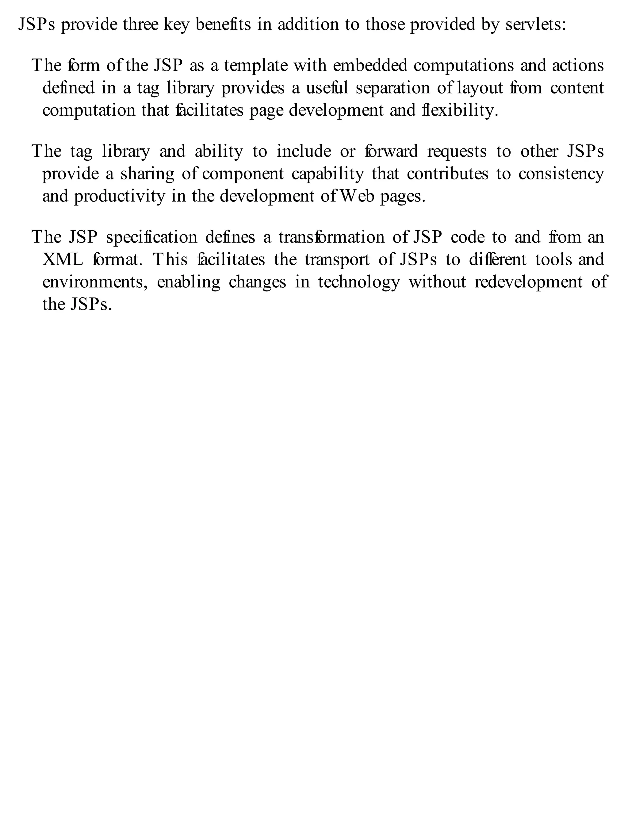 JSPs provide three key benefits in addition to those provided by servlets:
The form of the JSP as a template with embedded computations and actions
defined in a tag library provides a useful separation of layout from content
computation that facilitates page development and flexibility.
The tag library and ability to include or forward requests to other JSPs
provide a sharing of component capability that contributes to consistency
and productivity in the development of Web pages.
The JSP specification defines a transformation of JSP code to and from an
XML format. This facilitates the transport of JSPs to different tools and
environments, enabling changes in technology without redevelopment of
the JSPs.
 