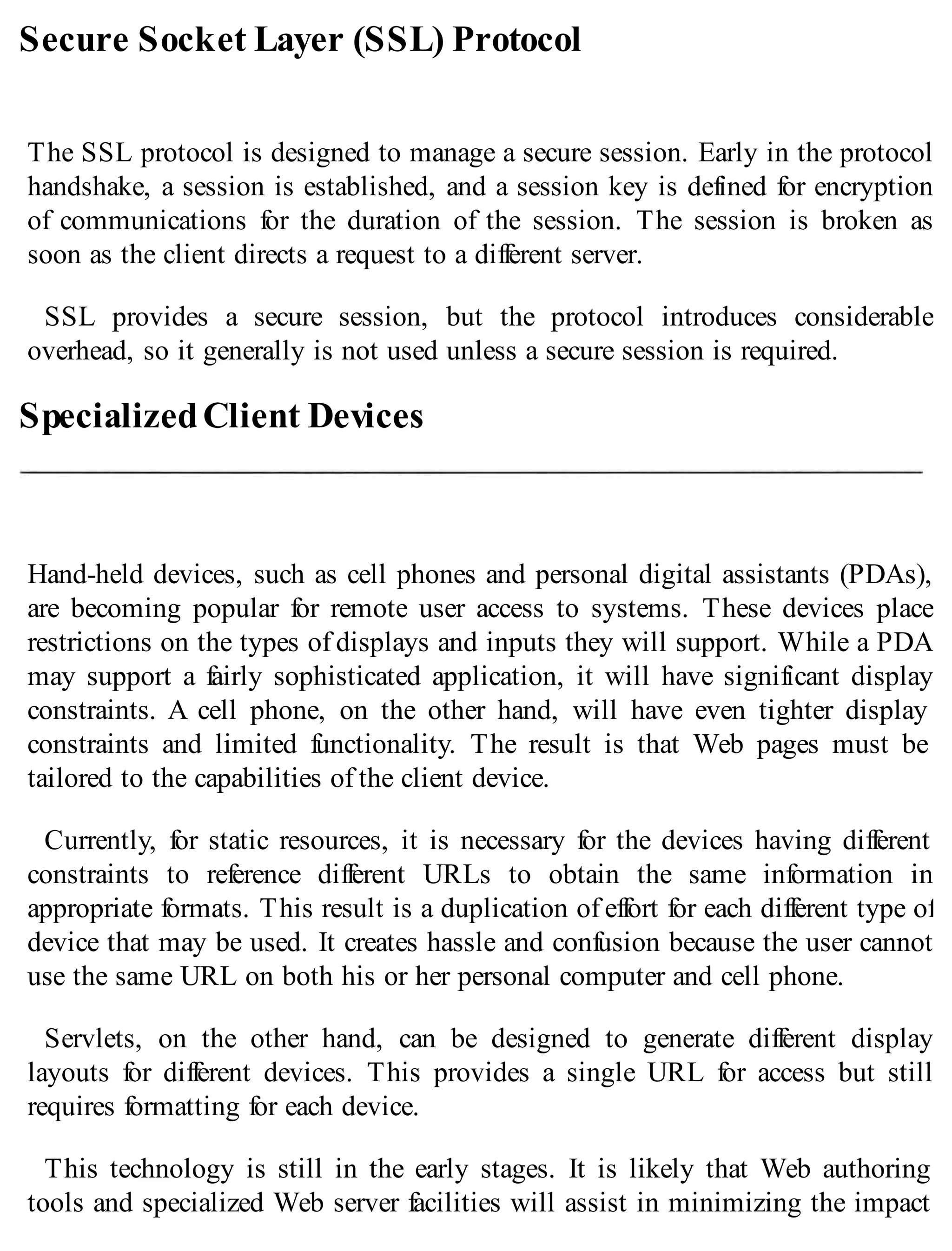 Secure Socket Layer (SSL) Protocol
The SSL protocol is designed to manage a secure session. Early in the protocol
handshake, a session is established, and a session key is defined for encryption
of communications for the duration of the session. The session is broken as
soon as the client directs a request to a different server.
SSL provides a secure session, but the protocol introduces considerable
overhead, so it generally is not used unless a secure session is required.
SpecializedClient Devices
Hand-held devices, such as cell phones and personal digital assistants (PDAs),
are becoming popular for remote user access to systems. These devices place
restrictions on the types of displays and inputs they will support. While a PDA
may support a fairly sophisticated application, it will have significant display
constraints. A cell phone, on the other hand, will have even tighter display
constraints and limited functionality. The result is that Web pages must be
tailored to the capabilities of the client device.
Currently, for static resources, it is necessary for the devices having different
constraints to reference different URLs to obtain the same information in
appropriate formats. This result is a duplication of effort for each different type of
device that may be used. It creates hassle and confusion because the user cannot
use the same URL on both his or her personal computer and cell phone.
Servlets, on the other hand, can be designed to generate different display
layouts for different devices. This provides a single URL for access but still
requires formatting for each device.
This technology is still in the early stages. It is likely that Web authoring
tools and specialized Web server facilities will assist in minimizing the impact
 