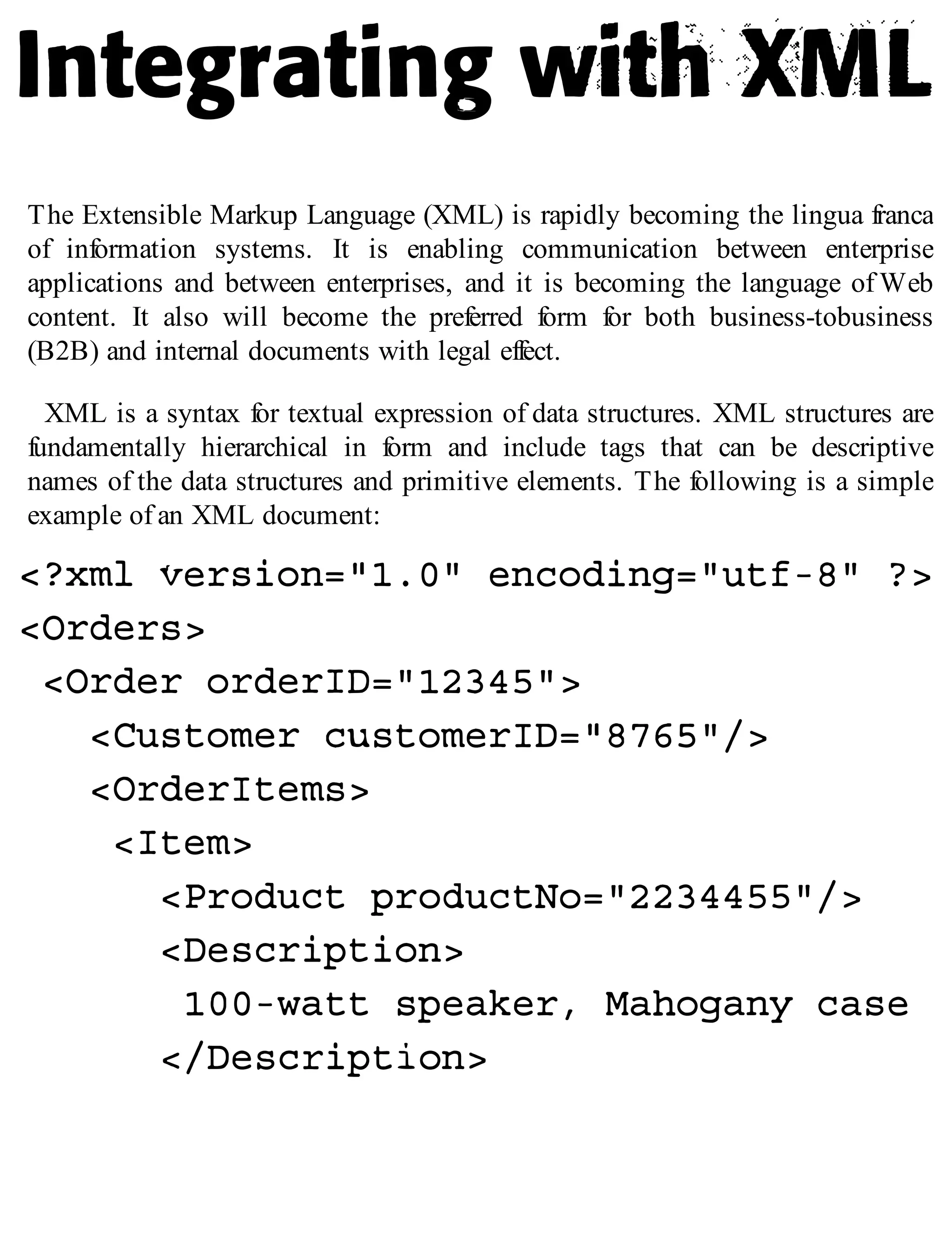 The Extensible Markup Language (XML) is rapidly becoming the lingua franca
of information systems. It is enabling communication between enterprise
applications and between enterprises, and it is becoming the language of Web
content. It also will become the preferred form for both business-tobusiness
(B2B) and internal documents with legal effect.
XML is a syntax for textual expression of data structures. XML structures are
fundamentally hierarchical in form and include tags that can be descriptive
names of the data structures and primitive elements. The following is a simple
example of an XML document:
 