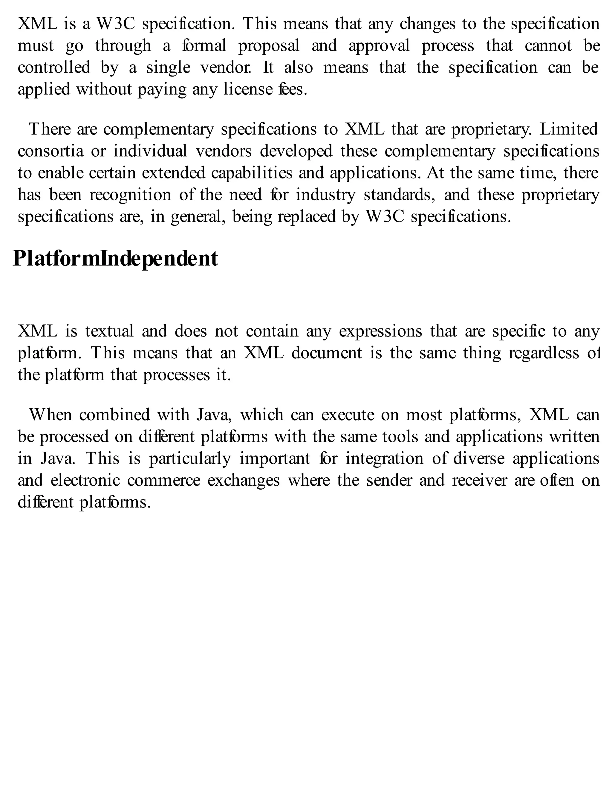 XML is a W3C specification. This means that any changes to the specification
must go through a formal proposal and approval process that cannot be
controlled by a single vendor. It also means that the specification can be
applied without paying any license fees.
There are complementary specifications to XML that are proprietary. Limited
consortia or individual vendors developed these complementary specifications
to enable certain extended capabilities and applications. At the same time, there
has been recognition of the need for industry standards, and these proprietary
specifications are, in general, being replaced by W3C specifications.
PlatformIndependent
XML is textual and does not contain any expressions that are specific to any
platform. This means that an XML document is the same thing regardless of
the platform that processes it.
When combined with Java, which can execute on most platforms, XML can
be processed on different platforms with the same tools and applications written
in Java. This is particularly important for integration of diverse applications
and electronic commerce exchanges where the sender and receiver are often on
different platforms.
 