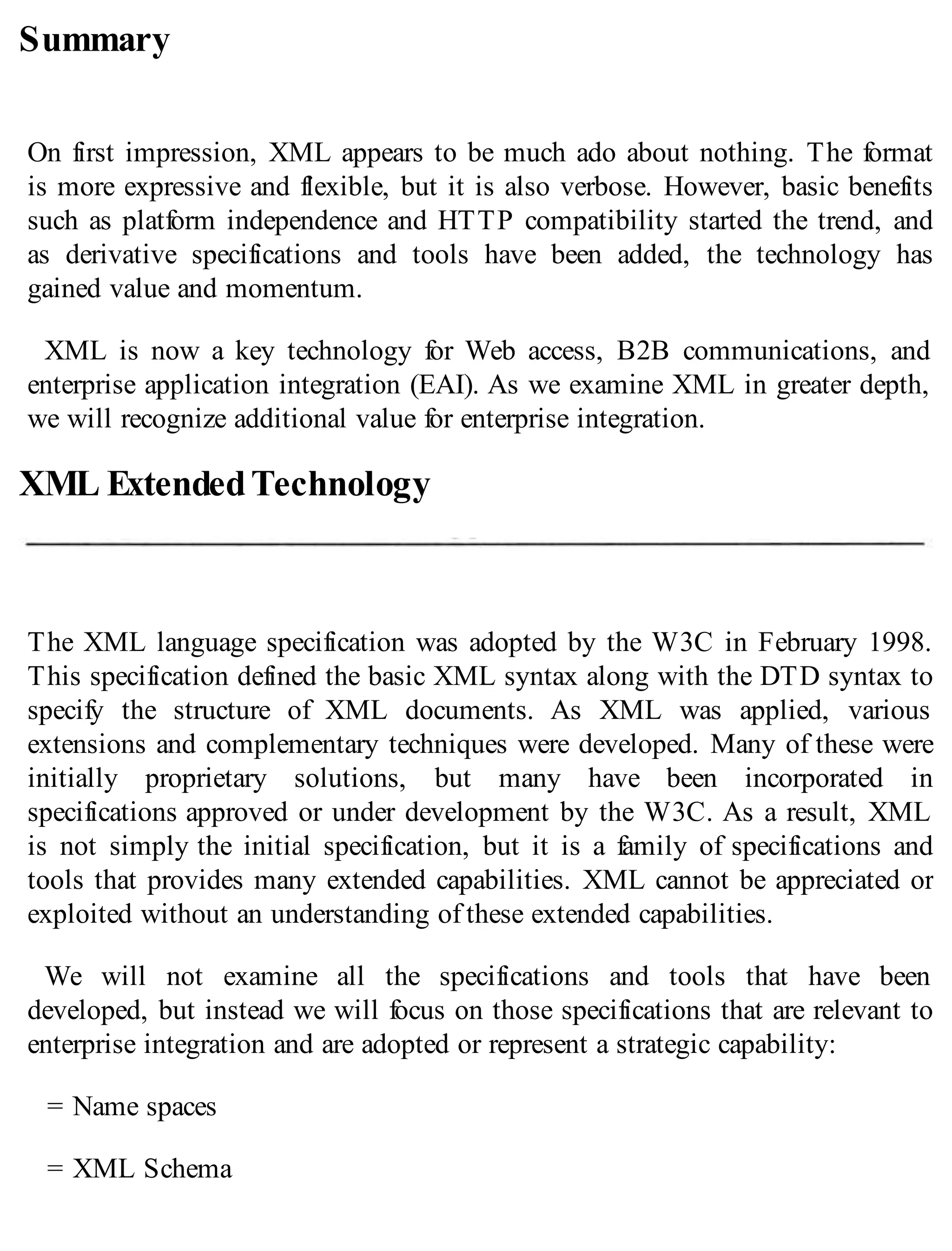 Summary
On first impression, XML appears to be much ado about nothing. The format
is more expressive and flexible, but it is also verbose. However, basic benefits
such as platform independence and HTTP compatibility started the trend, and
as derivative specifications and tools have been added, the technology has
gained value and momentum.
XML is now a key technology for Web access, B2B communications, and
enterprise application integration (EAI). As we examine XML in greater depth,
we will recognize additional value for enterprise integration.
XML ExtendedTechnology
The XML language specification was adopted by the W3C in February 1998.
This specification defined the basic XML syntax along with the DTD syntax to
specify the structure of XML documents. As XML was applied, various
extensions and complementary techniques were developed. Many of these were
initially proprietary solutions, but many have been incorporated in
specifications approved or under development by the W3C. As a result, XML
is not simply the initial specification, but it is a family of specifications and
tools that provides many extended capabilities. XML cannot be appreciated or
exploited without an understanding of these extended capabilities.
We will not examine all the specifications and tools that have been
developed, but instead we will focus on those specifications that are relevant to
enterprise integration and are adopted or represent a strategic capability:
= Name spaces
= XML Schema
 