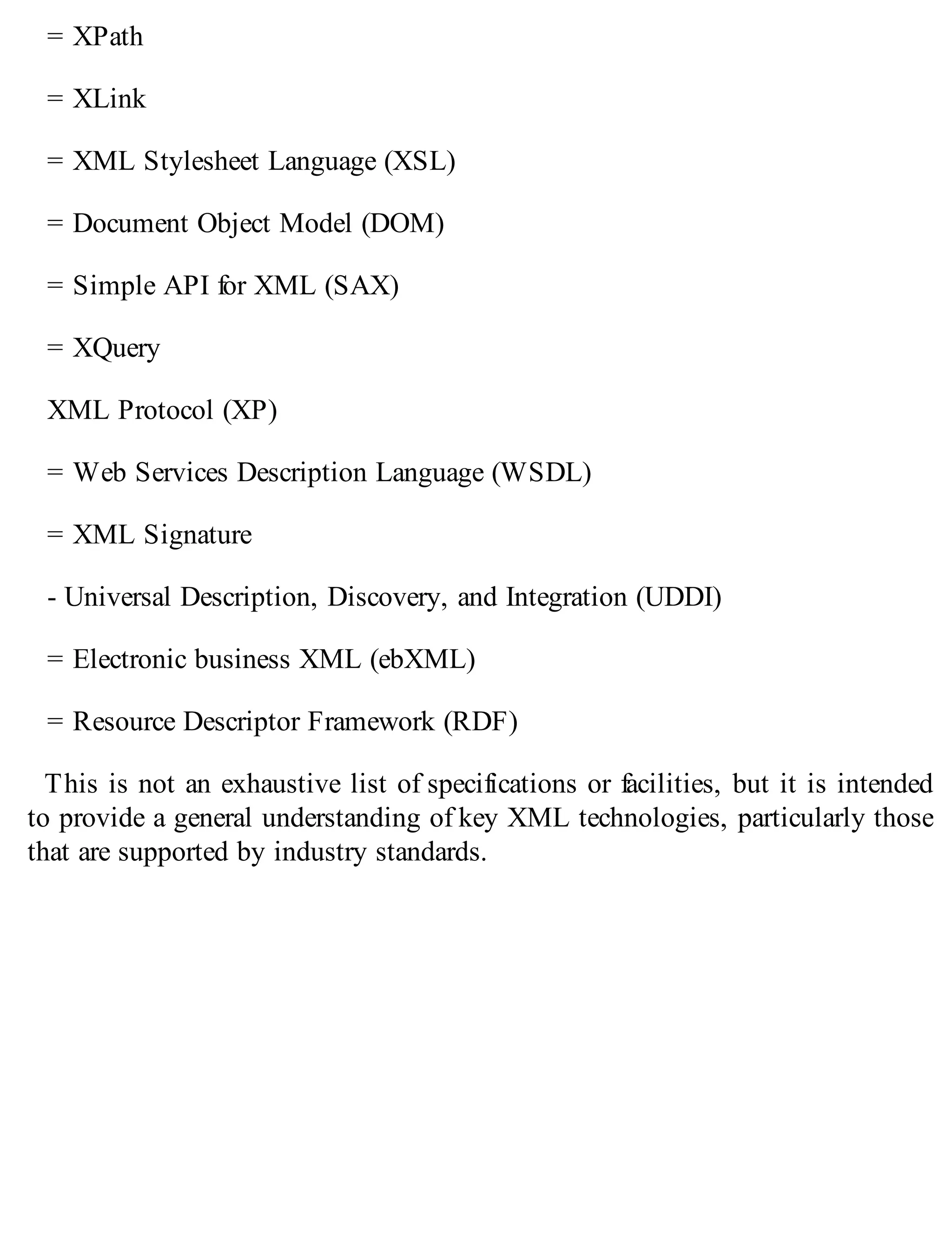 = XPath
= XLink
= XML Stylesheet Language (XSL)
= Document Object Model (DOM)
= Simple API for XML (SAX)
= XQuery
XML Protocol (XP)
= Web Services Description Language (WSDL)
= XML Signature
- Universal Description, Discovery, and Integration (UDDI)
= Electronic business XML (ebXML)
= Resource Descriptor Framework (RDF)
This is not an exhaustive list of specifications or facilities, but it is intended
to provide a general understanding of key XML technologies, particularly those
that are supported by industry standards.
 