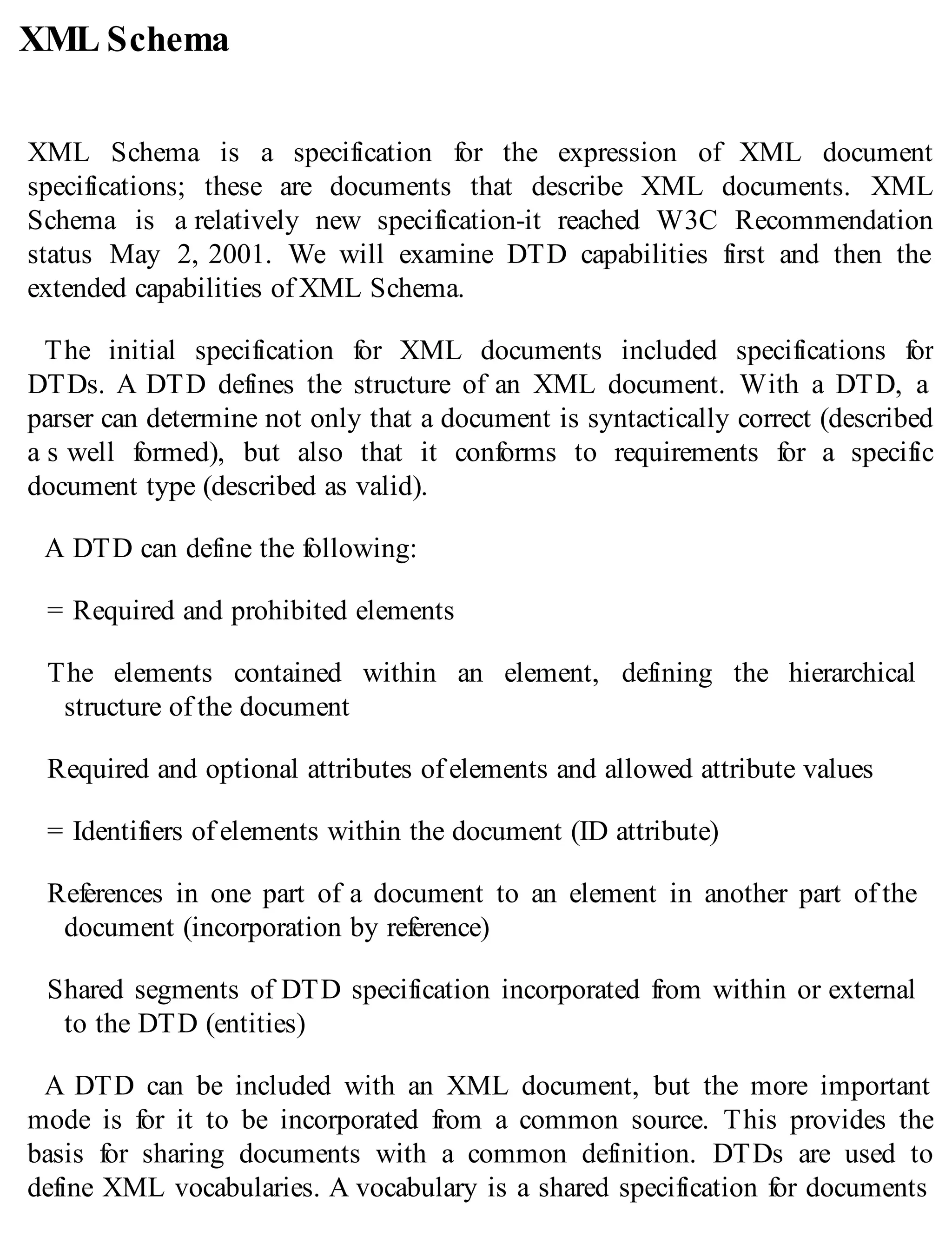 XML Schema
XML Schema is a specification for the expression of XML document
specifications; these are documents that describe XML documents. XML
Schema is a relatively new specification-it reached W3C Recommendation
status May 2, 2001. We will examine DTD capabilities first and then the
extended capabilities of XML Schema.
The initial specification for XML documents included specifications for
DTDs. A DTD defines the structure of an XML document. With a DTD, a
parser can determine not only that a document is syntactically correct (described
a s well formed), but also that it conforms to requirements for a specific
document type (described as valid).
A DTD can define the following:
= Required and prohibited elements
The elements contained within an element, defining the hierarchical
structure of the document
Required and optional attributes of elements and allowed attribute values
= Identifiers of elements within the document (ID attribute)
References in one part of a document to an element in another part of the
document (incorporation by reference)
Shared segments of DTD specification incorporated from within or external
to the DTD (entities)
A DTD can be included with an XML document, but the more important
mode is for it to be incorporated from a common source. This provides the
basis for sharing documents with a common definition. DTDs are used to
define XML vocabularies. A vocabulary is a shared specification for documents
 