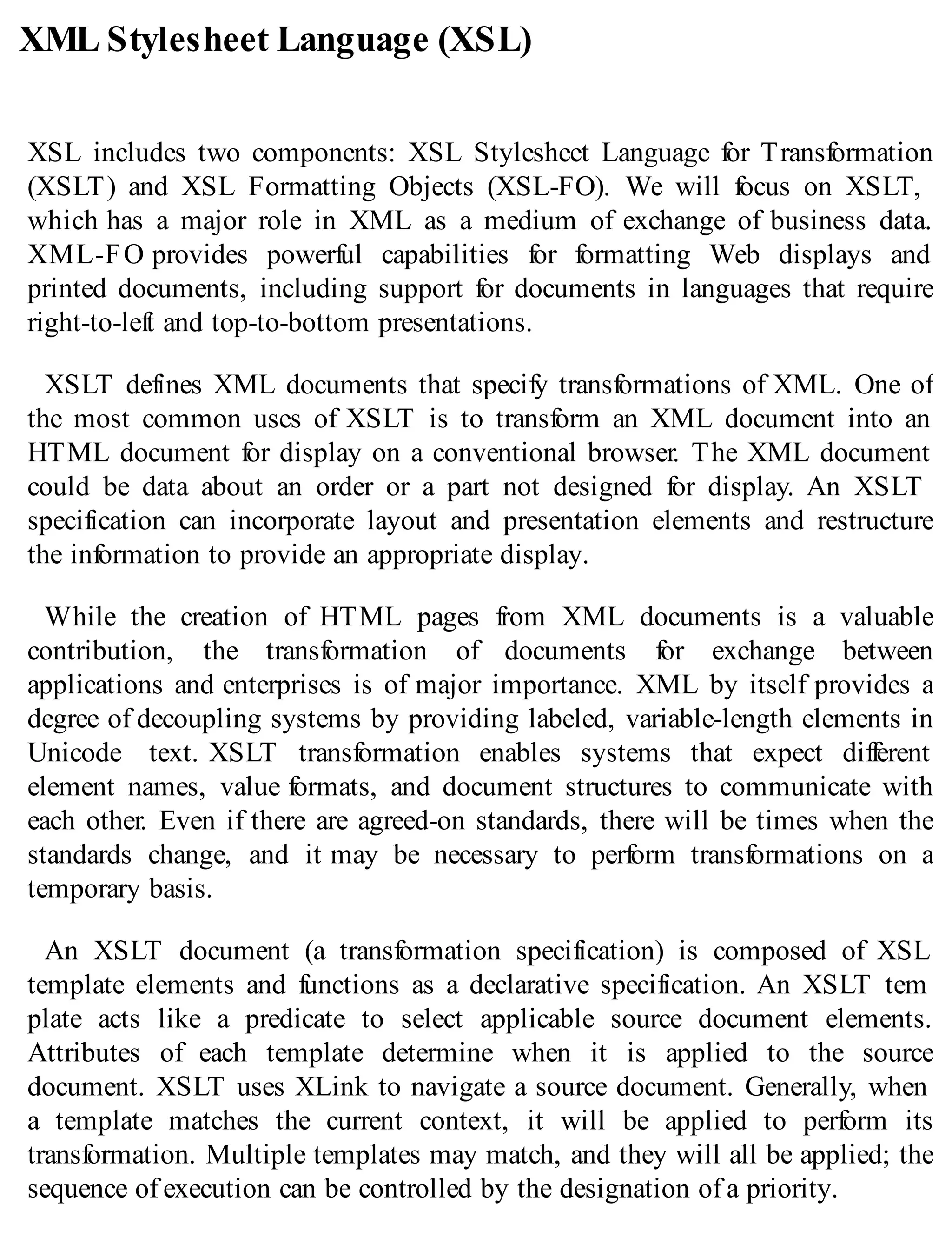 XML Stylesheet Language (XSL)
XSL includes two components: XSL Stylesheet Language for Transformation
(XSLT) and XSL Formatting Objects (XSL-FO). We will focus on XSLT,
which has a major role in XML as a medium of exchange of business data.
XML-FO provides powerful capabilities for formatting Web displays and
printed documents, including support for documents in languages that require
right-to-left and top-to-bottom presentations.
XSLT defines XML documents that specify transformations of XML. One of
the most common uses of XSLT is to transform an XML document into an
HTML document for display on a conventional browser. The XML document
could be data about an order or a part not designed for display. An XSLT
specification can incorporate layout and presentation elements and restructure
the information to provide an appropriate display.
While the creation of HTML pages from XML documents is a valuable
contribution, the transformation of documents for exchange between
applications and enterprises is of major importance. XML by itself provides a
degree of decoupling systems by providing labeled, variable-length elements in
Unicode text. XSLT transformation enables systems that expect different
element names, value formats, and document structures to communicate with
each other. Even if there are agreed-on standards, there will be times when the
standards change, and it may be necessary to perform transformations on a
temporary basis.
An XSLT document (a transformation specification) is composed of XSL
template elements and functions as a declarative specification. An XSLT tem
plate acts like a predicate to select applicable source document elements.
Attributes of each template determine when it is applied to the source
document. XSLT uses XLink to navigate a source document. Generally, when
a template matches the current context, it will be applied to perform its
transformation. Multiple templates may match, and they will all be applied; the
sequence of execution can be controlled by the designation of a priority.
 
