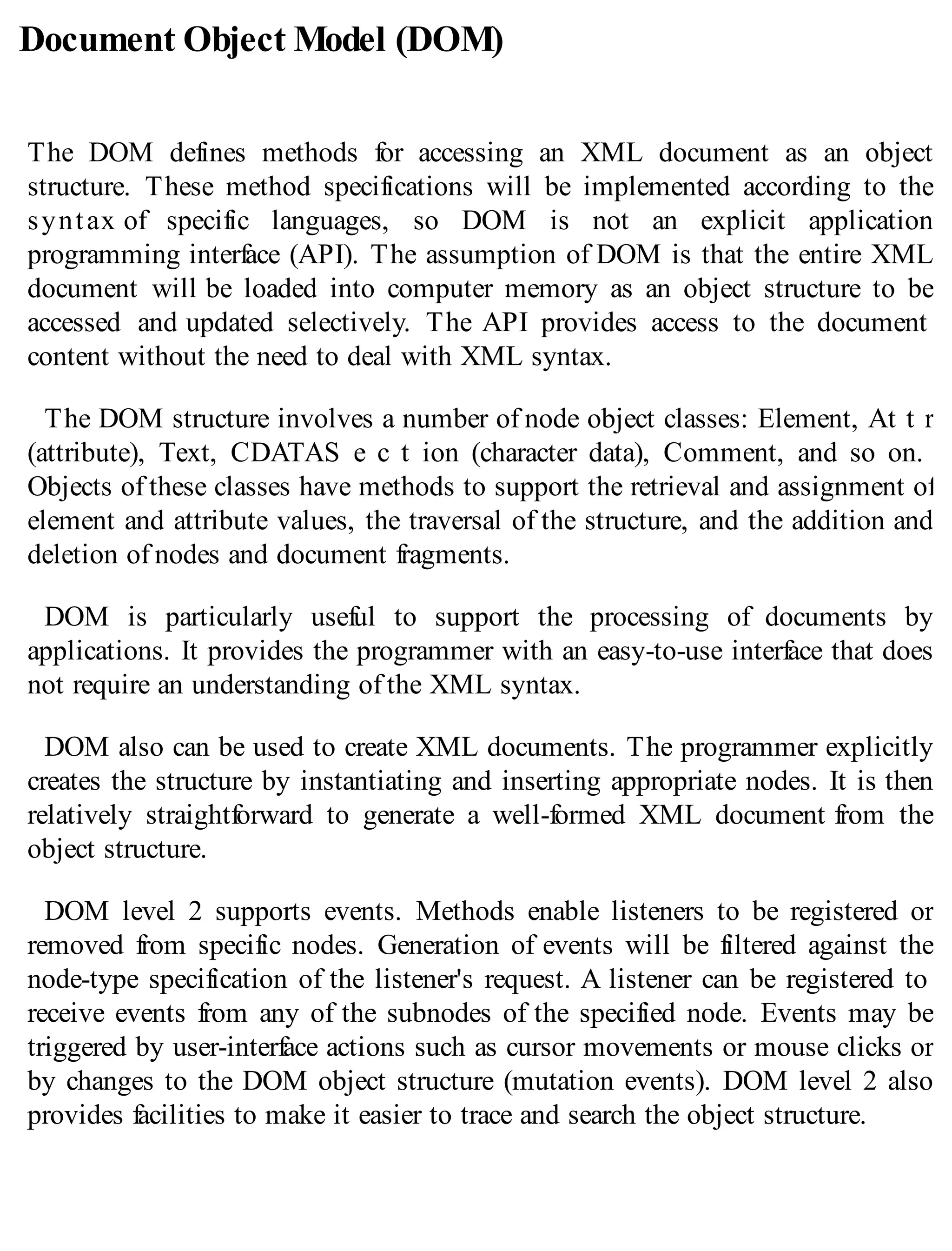 Document Object Model (DOM)
The DOM defines methods for accessing an XML document as an object
structure. These method specifications will be implemented according to the
syntax of specific languages, so DOM is not an explicit application
programming interface (API). The assumption of DOM is that the entire XML
document will be loaded into computer memory as an object structure to be
accessed and updated selectively. The API provides access to the document
content without the need to deal with XML syntax.
The DOM structure involves a number of node object classes: Element, At t r
(attribute), Text, CDATAS e c t ion (character data), Comment, and so on.
Objects of these classes have methods to support the retrieval and assignment of
element and attribute values, the traversal of the structure, and the addition and
deletion of nodes and document fragments.
DOM is particularly useful to support the processing of documents by
applications. It provides the programmer with an easy-to-use interface that does
not require an understanding of the XML syntax.
DOM also can be used to create XML documents. The programmer explicitly
creates the structure by instantiating and inserting appropriate nodes. It is then
relatively straightforward to generate a well-formed XML document from the
object structure.
DOM level 2 supports events. Methods enable listeners to be registered or
removed from specific nodes. Generation of events will be filtered against the
node-type specification of the listener's request. A listener can be registered to
receive events from any of the subnodes of the specified node. Events may be
triggered by user-interface actions such as cursor movements or mouse clicks or
by changes to the DOM object structure (mutation events). DOM level 2 also
provides facilities to make it easier to trace and search the object structure.
 