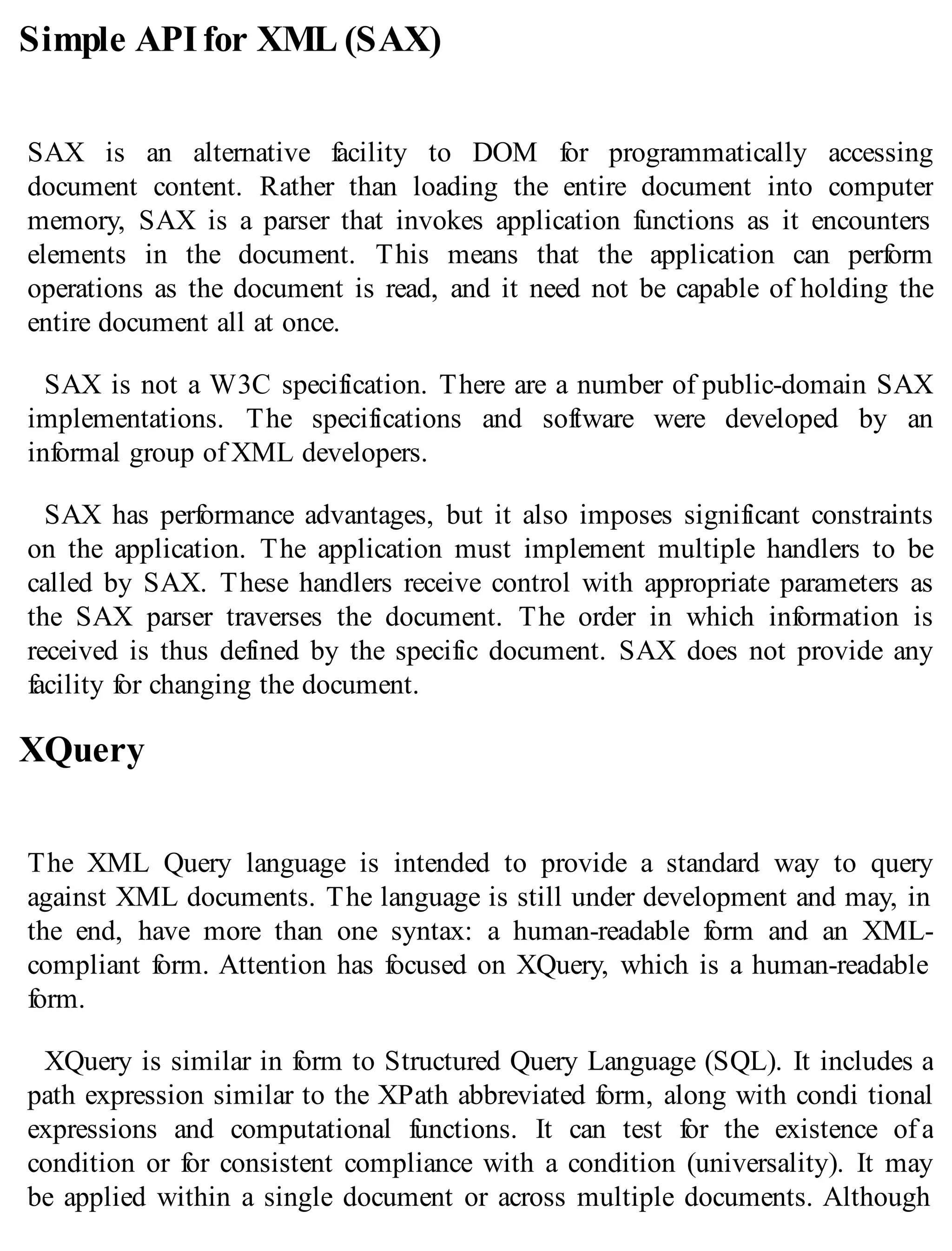 Simple APIfor XML (SAX)
SAX is an alternative facility to DOM for programmatically accessing
document content. Rather than loading the entire document into computer
memory, SAX is a parser that invokes application functions as it encounters
elements in the document. This means that the application can perform
operations as the document is read, and it need not be capable of holding the
entire document all at once.
SAX is not a W3C specification. There are a number of public-domain SAX
implementations. The specifications and software were developed by an
informal group of XML developers.
SAX has performance advantages, but it also imposes significant constraints
on the application. The application must implement multiple handlers to be
called by SAX. These handlers receive control with appropriate parameters as
the SAX parser traverses the document. The order in which information is
received is thus defined by the specific document. SAX does not provide any
facility for changing the document.
XQuery
The XML Query language is intended to provide a standard way to query
against XML documents. The language is still under development and may, in
the end, have more than one syntax: a human-readable form and an XML-
compliant form. Attention has focused on XQuery, which is a human-readable
form.
XQuery is similar in form to Structured Query Language (SQL). It includes a
path expression similar to the XPath abbreviated form, along with condi tional
expressions and computational functions. It can test for the existence of a
condition or for consistent compliance with a condition (universality). It may
be applied within a single document or across multiple documents. Although
 