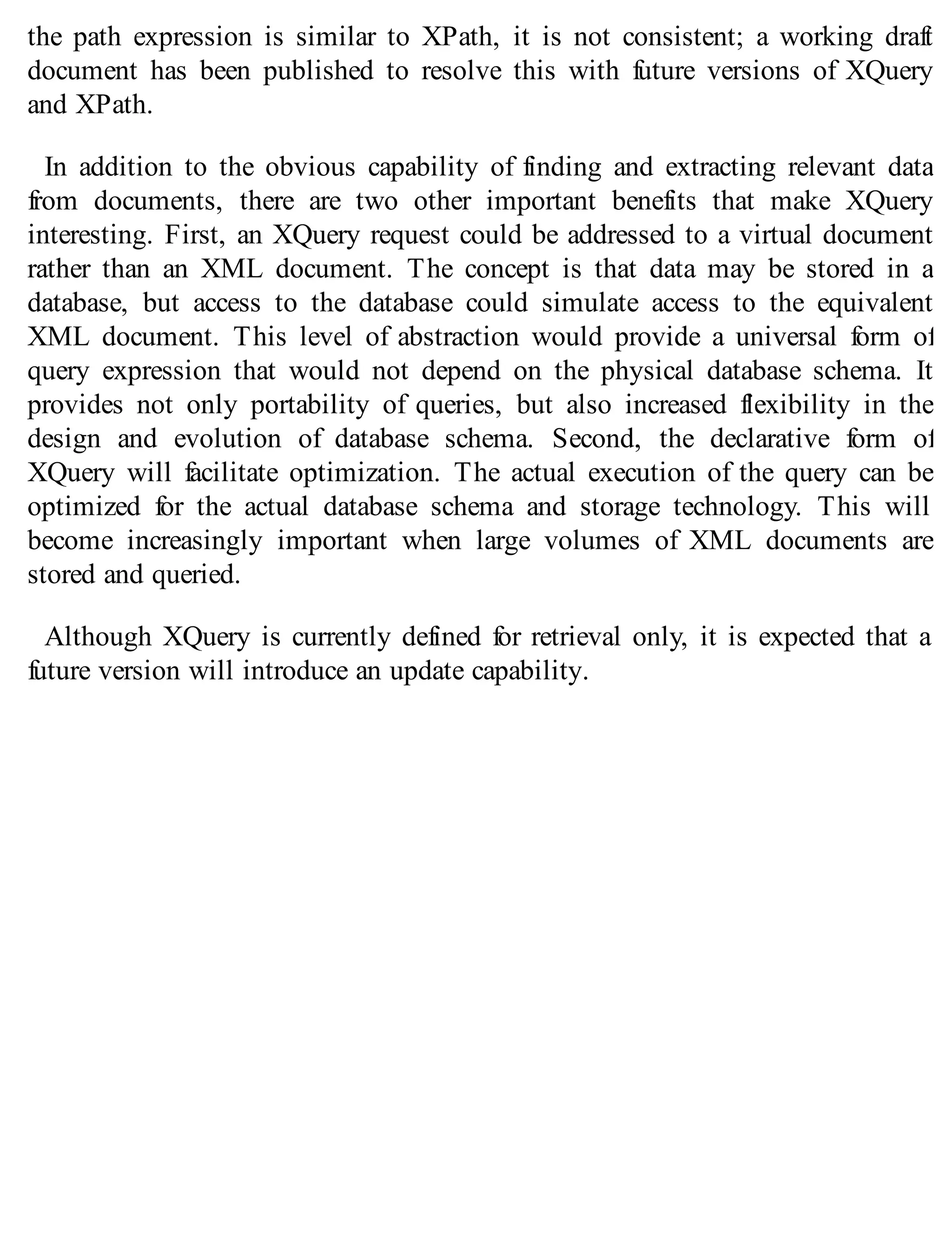 the path expression is similar to XPath, it is not consistent; a working draft
document has been published to resolve this with future versions of XQuery
and XPath.
In addition to the obvious capability of finding and extracting relevant data
from documents, there are two other important benefits that make XQuery
interesting. First, an XQuery request could be addressed to a virtual document
rather than an XML document. The concept is that data may be stored in a
database, but access to the database could simulate access to the equivalent
XML document. This level of abstraction would provide a universal form of
query expression that would not depend on the physical database schema. It
provides not only portability of queries, but also increased flexibility in the
design and evolution of database schema. Second, the declarative form of
XQuery will facilitate optimization. The actual execution of the query can be
optimized for the actual database schema and storage technology. This will
become increasingly important when large volumes of XML documents are
stored and queried.
Although XQuery is currently defined for retrieval only, it is expected that a
future version will introduce an update capability.
 