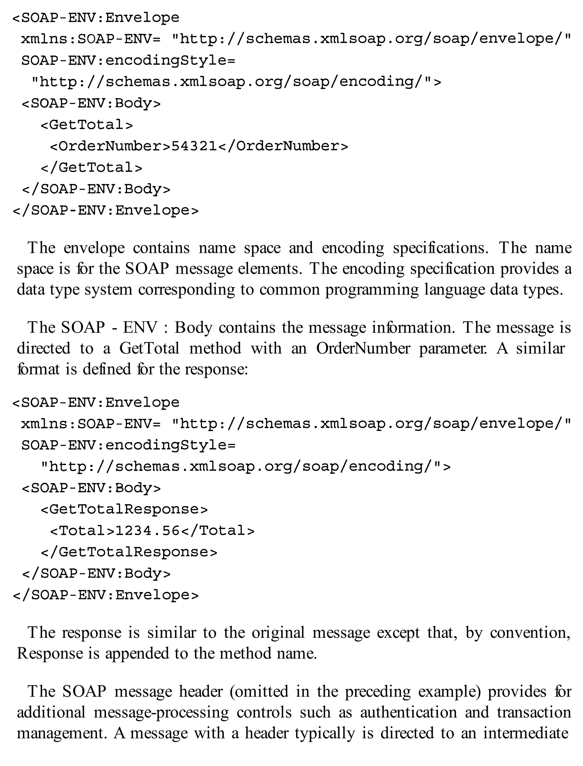 The envelope contains name space and encoding specifications. The name
space is for the SOAP message elements. The encoding specification provides a
data type system corresponding to common programming language data types.
The SOAP - ENV : Body contains the message information. The message is
directed to a GetTotal method with an OrderNumber parameter. A similar
format is defined for the response:
The response is similar to the original message except that, by convention,
Response is appended to the method name.
The SOAP message header (omitted in the preceding example) provides for
additional message-processing controls such as authentication and transaction
management. A message with a header typically is directed to an intermediate
 