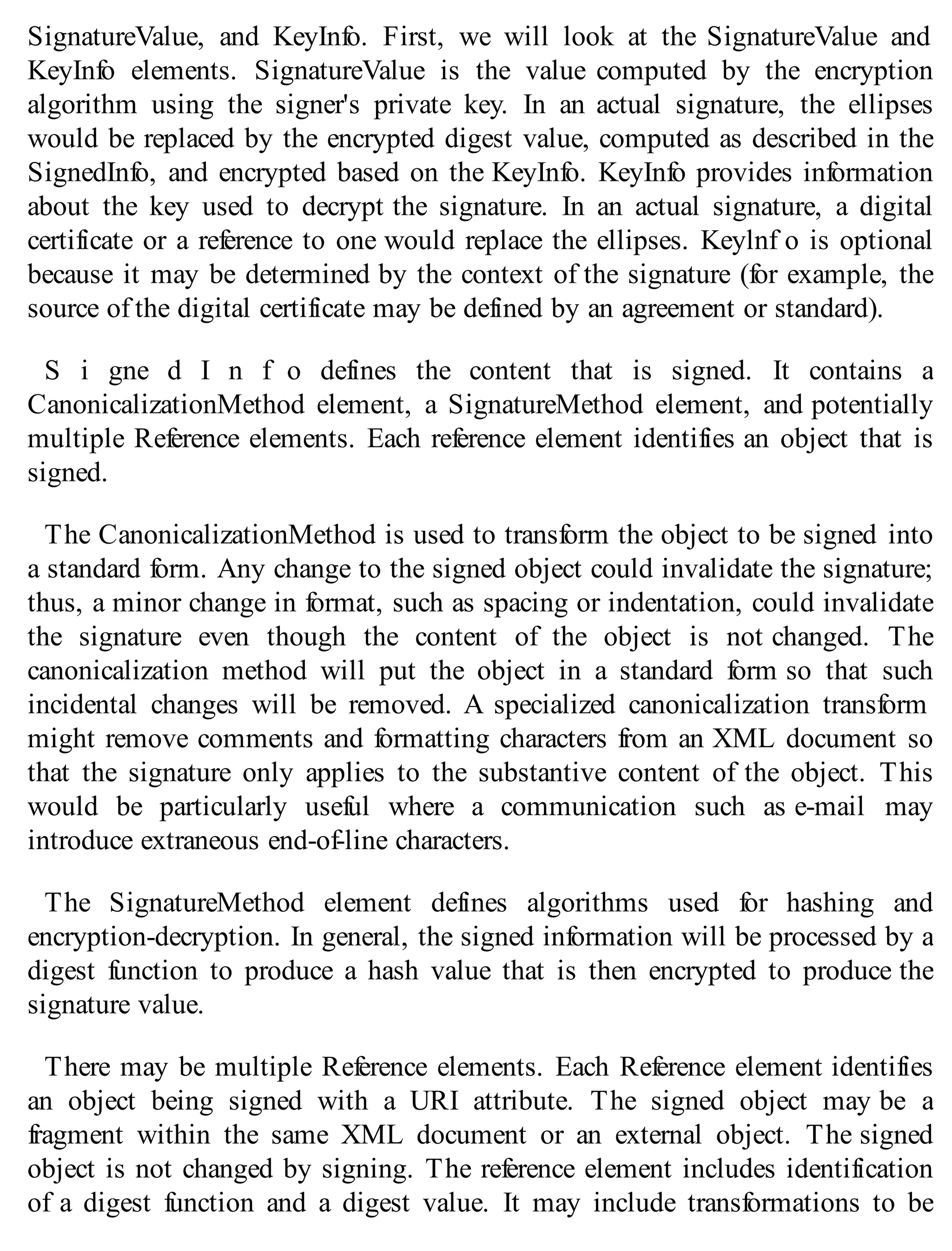SignatureValue, and KeyInfo. First, we will look at the SignatureValue and
KeyInfo elements. SignatureValue is the value computed by the encryption
algorithm using the signer's private key. In an actual signature, the ellipses
would be replaced by the encrypted digest value, computed as described in the
SignedInfo, and encrypted based on the KeyInfo. KeyInfo provides information
about the key used to decrypt the signature. In an actual signature, a digital
certificate or a reference to one would replace the ellipses. Keylnf o is optional
because it may be determined by the context of the signature (for example, the
source of the digital certificate may be defined by an agreement or standard).
S i gne d I n f o defines the content that is signed. It contains a
CanonicalizationMethod element, a SignatureMethod element, and potentially
multiple Reference elements. Each reference element identifies an object that is
signed.
The CanonicalizationMethod is used to transform the object to be signed into
a standard form. Any change to the signed object could invalidate the signature;
thus, a minor change in format, such as spacing or indentation, could invalidate
the signature even though the content of the object is not changed. The
canonicalization method will put the object in a standard form so that such
incidental changes will be removed. A specialized canonicalization transform
might remove comments and formatting characters from an XML document so
that the signature only applies to the substantive content of the object. This
would be particularly useful where a communication such as e-mail may
introduce extraneous end-of-line characters.
The SignatureMethod element defines algorithms used for hashing and
encryption-decryption. In general, the signed information will be processed by a
digest function to produce a hash value that is then encrypted to produce the
signature value.
There may be multiple Reference elements. Each Reference element identifies
an object being signed with a URI attribute. The signed object may be a
fragment within the same XML document or an external object. The signed
object is not changed by signing. The reference element includes identification
of a digest function and a digest value. It may include transformations to be
 