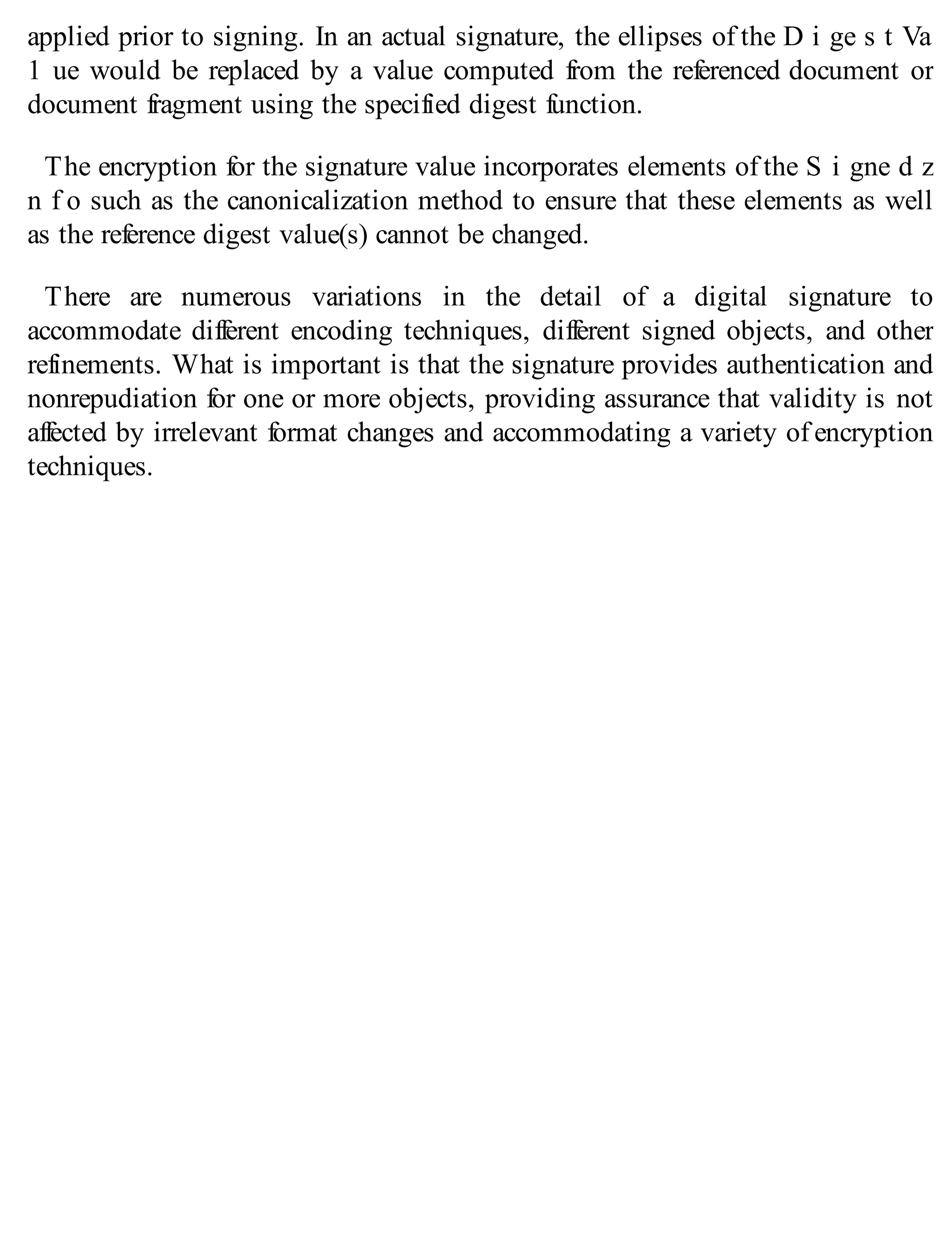 applied prior to signing. In an actual signature, the ellipses of the D i ge s t Va
1 ue would be replaced by a value computed from the referenced document or
document fragment using the specified digest function.
The encryption for the signature value incorporates elements of the S i gne d z
n f o such as the canonicalization method to ensure that these elements as well
as the reference digest value(s) cannot be changed.
There are numerous variations in the detail of a digital signature to
accommodate different encoding techniques, different signed objects, and other
refinements. What is important is that the signature provides authentication and
nonrepudiation for one or more objects, providing assurance that validity is not
affected by irrelevant format changes and accommodating a variety of encryption
techniques.
 