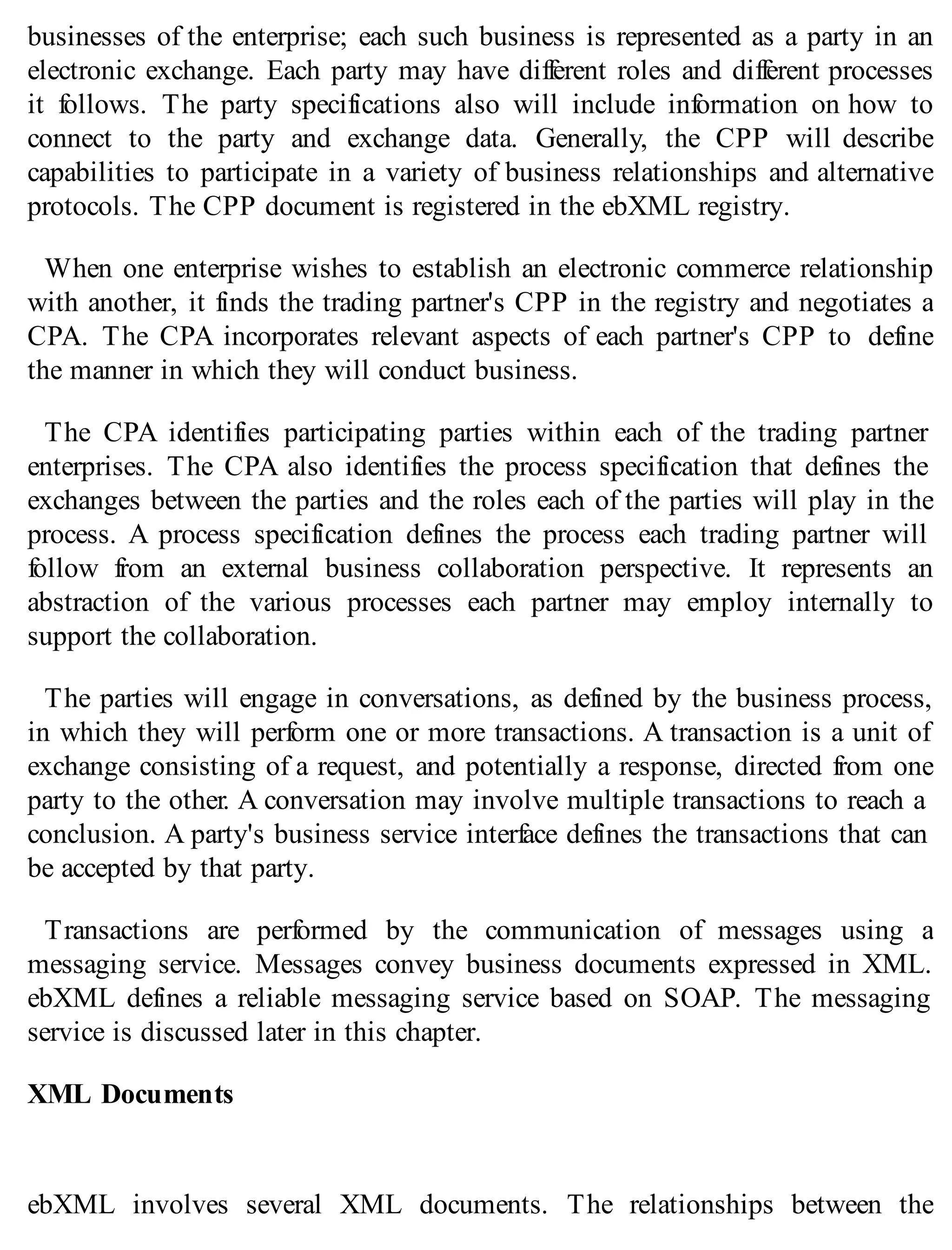 businesses of the enterprise; each such business is represented as a party in an
electronic exchange. Each party may have different roles and different processes
it follows. The party specifications also will include information on how to
connect to the party and exchange data. Generally, the CPP will describe
capabilities to participate in a variety of business relationships and alternative
protocols. The CPP document is registered in the ebXML registry.
When one enterprise wishes to establish an electronic commerce relationship
with another, it finds the trading partner's CPP in the registry and negotiates a
CPA. The CPA incorporates relevant aspects of each partner's CPP to define
the manner in which they will conduct business.
The CPA identifies participating parties within each of the trading partner
enterprises. The CPA also identifies the process specification that defines the
exchanges between the parties and the roles each of the parties will play in the
process. A process specification defines the process each trading partner will
follow from an external business collaboration perspective. It represents an
abstraction of the various processes each partner may employ internally to
support the collaboration.
The parties will engage in conversations, as defined by the business process,
in which they will perform one or more transactions. A transaction is a unit of
exchange consisting of a request, and potentially a response, directed from one
party to the other. A conversation may involve multiple transactions to reach a
conclusion. A party's business service interface defines the transactions that can
be accepted by that party.
Transactions are performed by the communication of messages using a
messaging service. Messages convey business documents expressed in XML.
ebXML defines a reliable messaging service based on SOAP. The messaging
service is discussed later in this chapter.
XML Documents
ebXML involves several XML documents. The relationships between the
 