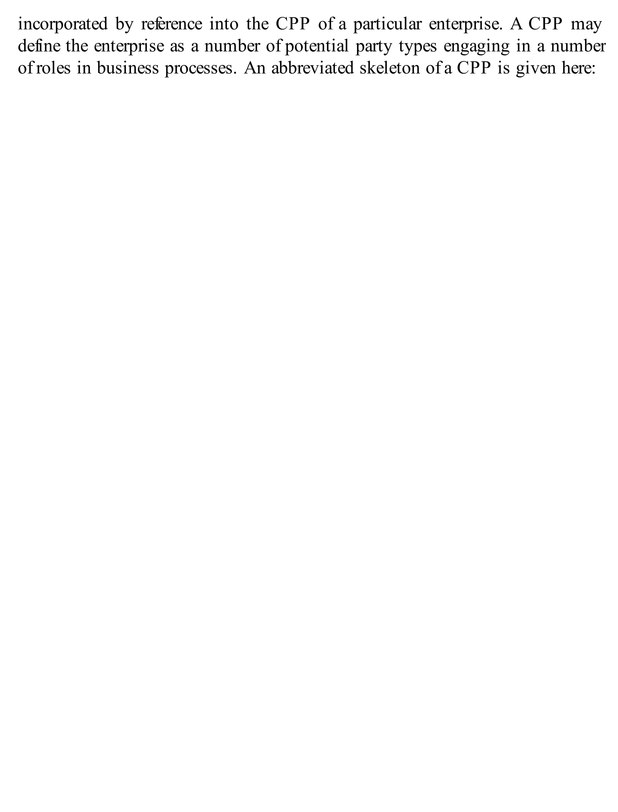 incorporated by reference into the CPP of a particular enterprise. A CPP may
define the enterprise as a number of potential party types engaging in a number
of roles in business processes. An abbreviated skeleton of a CPP is given here:
 