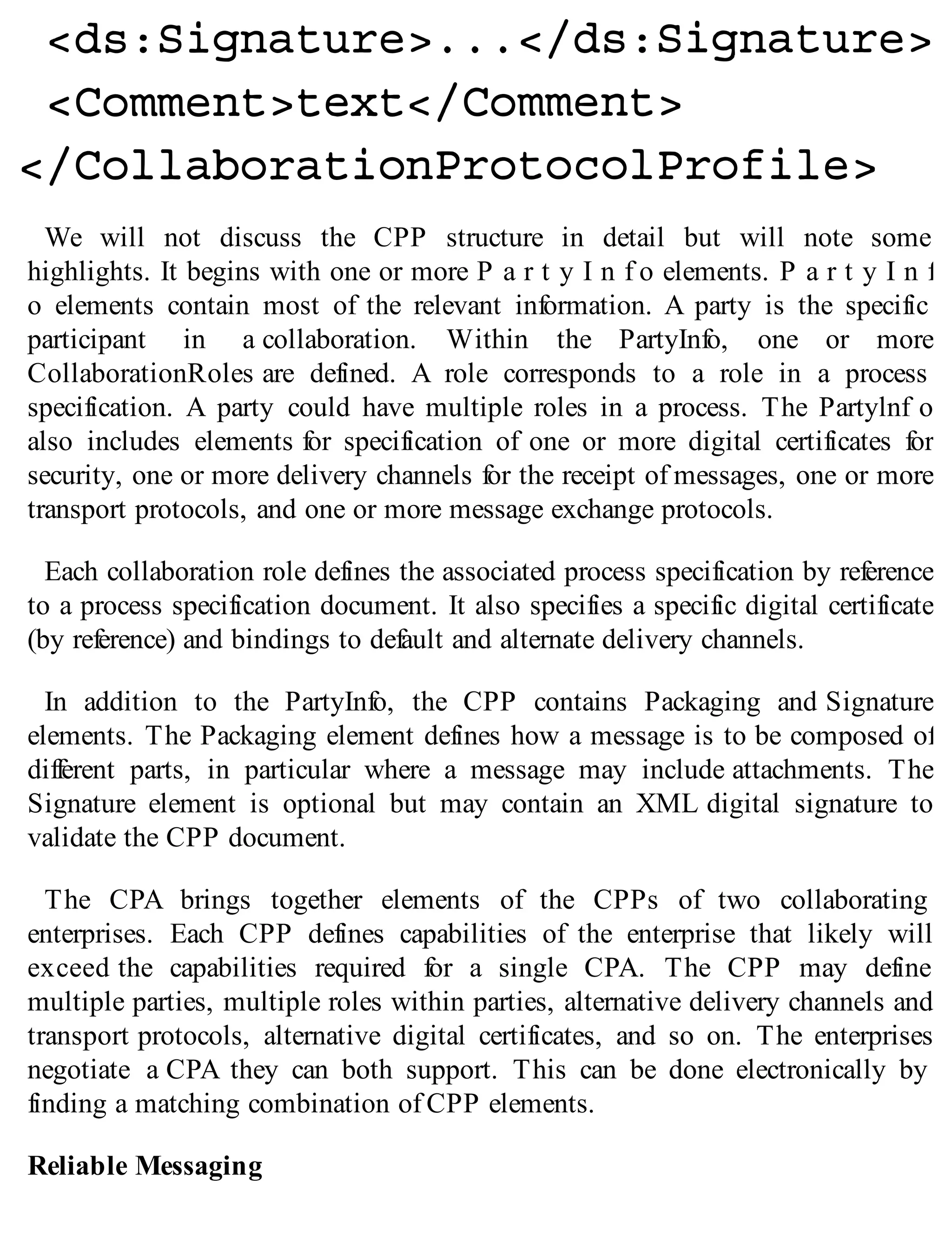 We will not discuss the CPP structure in detail but will note some
highlights. It begins with one or more P a r t y I n f o elements. P a r t y I n f
o elements contain most of the relevant information. A party is the specific
participant in a collaboration. Within the PartyInfo, one or more
CollaborationRoles are defined. A role corresponds to a role in a process
specification. A party could have multiple roles in a process. The Partylnf o
also includes elements for specification of one or more digital certificates for
security, one or more delivery channels for the receipt of messages, one or more
transport protocols, and one or more message exchange protocols.
Each collaboration role defines the associated process specification by reference
to a process specification document. It also specifies a specific digital certificate
(by reference) and bindings to default and alternate delivery channels.
In addition to the PartyInfo, the CPP contains Packaging and Signature
elements. The Packaging element defines how a message is to be composed of
different parts, in particular where a message may include attachments. The
Signature element is optional but may contain an XML digital signature to
validate the CPP document.
The CPA brings together elements of the CPPs of two collaborating
enterprises. Each CPP defines capabilities of the enterprise that likely will
exceed the capabilities required for a single CPA. The CPP may define
multiple parties, multiple roles within parties, alternative delivery channels and
transport protocols, alternative digital certificates, and so on. The enterprises
negotiate a CPA they can both support. This can be done electronically by
finding a matching combination of CPP elements.
Reliable Messaging
 