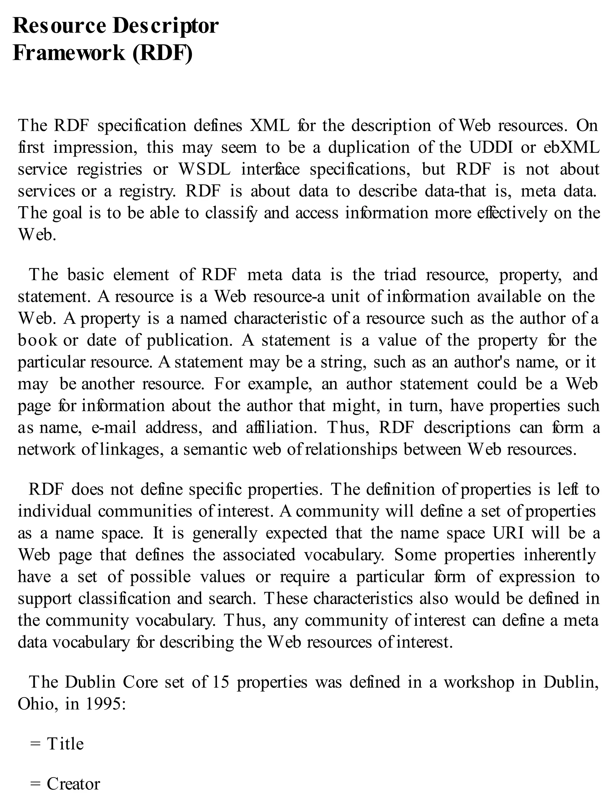 Resource Descriptor
Framework (RDF)
The RDF specification defines XML for the description of Web resources. On
first impression, this may seem to be a duplication of the UDDI or ebXML
service registries or WSDL interface specifications, but RDF is not about
services or a registry. RDF is about data to describe data-that is, meta data.
The goal is to be able to classify and access information more effectively on the
Web.
The basic element of RDF meta data is the triad resource, property, and
statement. A resource is a Web resource-a unit of information available on the
Web. A property is a named characteristic of a resource such as the author of a
book or date of publication. A statement is a value of the property for the
particular resource. A statement may be a string, such as an author's name, or it
may be another resource. For example, an author statement could be a Web
page for information about the author that might, in turn, have properties such
as name, e-mail address, and affiliation. Thus, RDF descriptions can form a
network of linkages, a semantic web of relationships between Web resources.
RDF does not define specific properties. The definition of properties is left to
individual communities of interest. A community will define a set of properties
as a name space. It is generally expected that the name space URI will be a
Web page that defines the associated vocabulary. Some properties inherently
have a set of possible values or require a particular form of expression to
support classification and search. These characteristics also would be defined in
the community vocabulary. Thus, any community of interest can define a meta
data vocabulary for describing the Web resources of interest.
The Dublin Core set of 15 properties was defined in a workshop in Dublin,
Ohio, in 1995:
= Title
= Creator
 