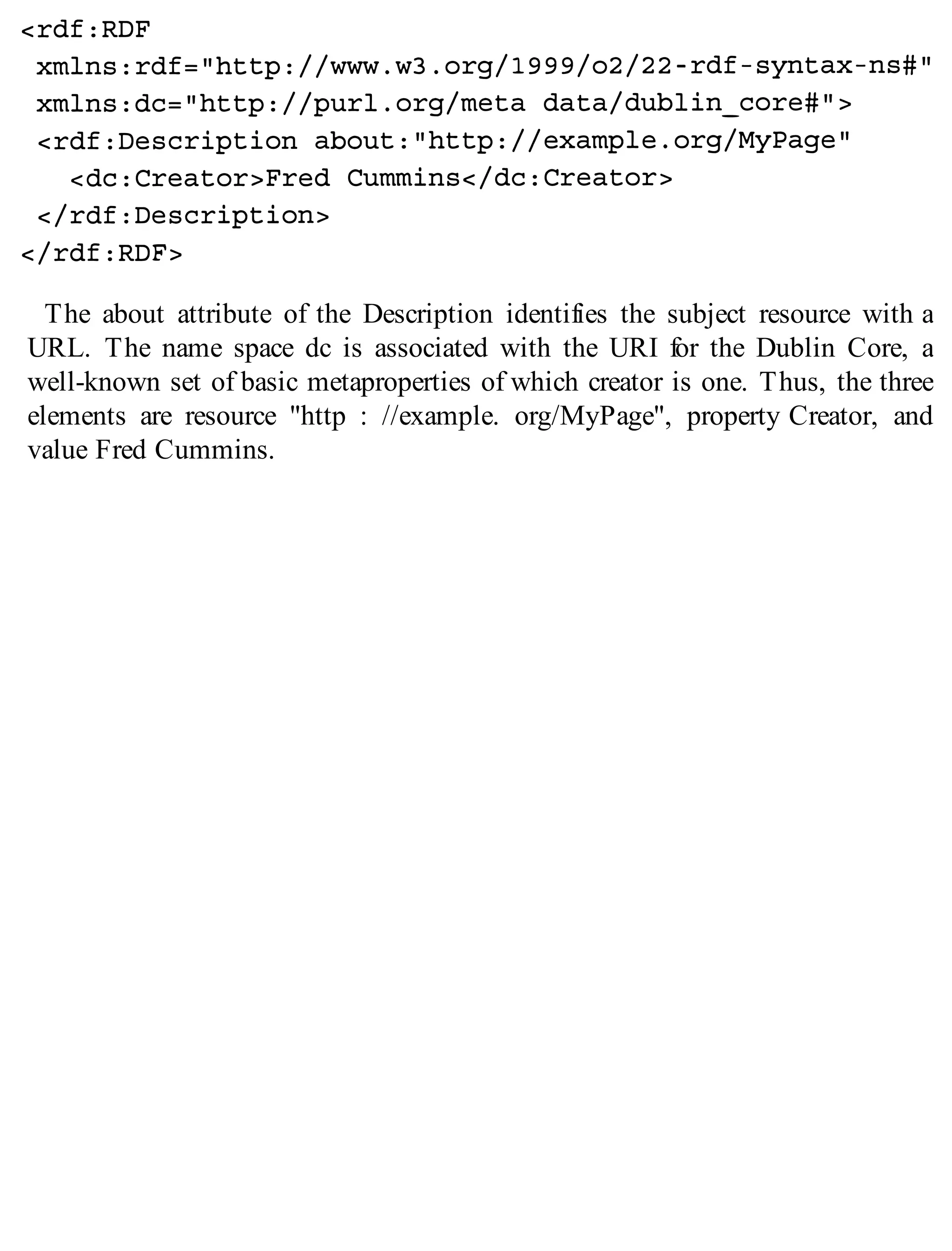 The about attribute of the Description identifies the subject resource with a
URL. The name space dc is associated with the URI for the Dublin Core, a
well-known set of basic metaproperties of which creator is one. Thus, the three
elements are resource "http : //example. org/MyPage", property Creator, and
value Fred Cummins.
 